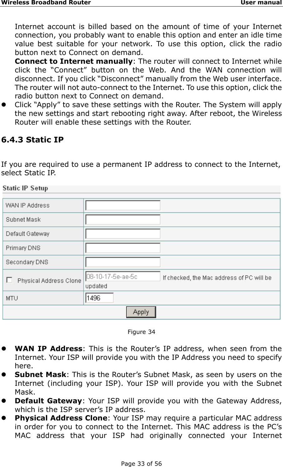 Wireless Broadband Router                                                   User manual Page 33 of 56 Internet account is billed based on the amount of time of your Internet connection, you probably want to enable this option and enter an idle time value best suitable for your network. To use this option, click the radio button next to Connect on demand. Connect to Internet manually: The router will connect to Internet while click the “Connect” button on the Web. And the WAN connection will disconnect. If you click “Disconnect” manually from the Web user interface. The router will not auto-connect to the Internet. To use this option, click the radio button next to Connect on demand. z Click “Apply” to save these settings with the Router. The System will apply the new settings and start rebooting right away. After reboot, the Wireless Router will enable these settings with the Router. 6.4.3 Static IP If you are required to use a permanent IP address to connect to the Internet, select Static IP.    Figure 34  z WAN IP Address: This is the Router’s IP address, when seen from the Internet. Your ISP will provide you with the IP Address you need to specify here. z Subnet Mask: This is the Router’s Subnet Mask, as seen by users on the Internet (including your ISP). Your ISP will provide you with the Subnet Mask. z Default Gateway: Your ISP will provide you with the Gateway Address, which is the ISP server’s IP address. z Physical Address Clone: Your ISP may require a particular MAC address in order for you to connect to the Internet. This MAC address is the PC’s MAC address that your ISP had originally connected your Internet 