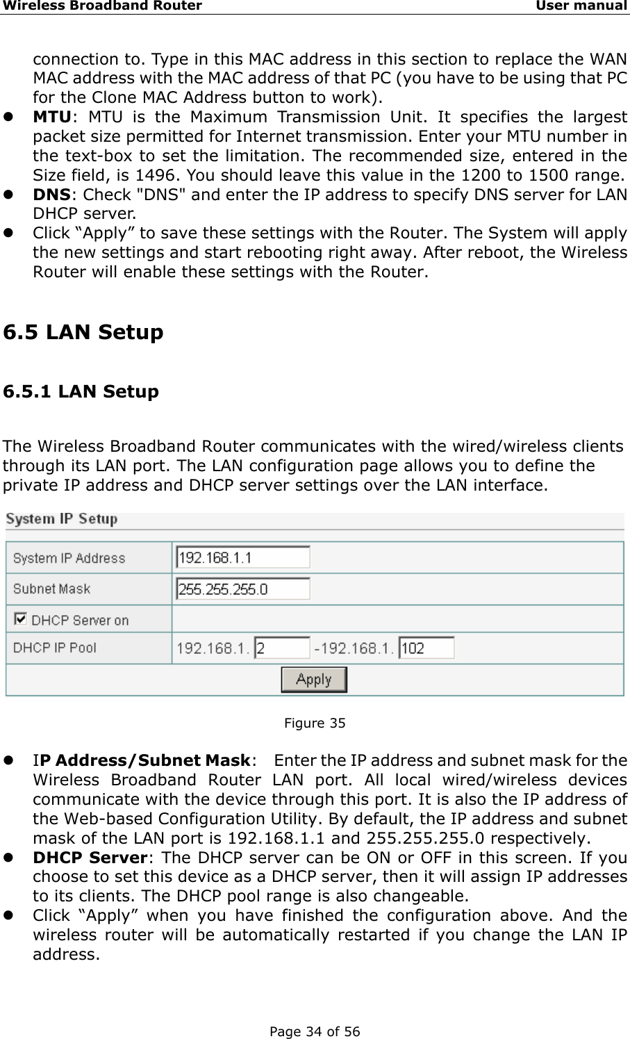 Wireless Broadband Router                                                   User manual Page 34 of 56 connection to. Type in this MAC address in this section to replace the WAN MAC address with the MAC address of that PC (you have to be using that PC for the Clone MAC Address button to work). z MTU: MTU is the Maximum Transmission Unit. It specifies the largest packet size permitted for Internet transmission. Enter your MTU number in the text-box to set the limitation. The recommended size, entered in the Size field, is 1496. You should leave this value in the 1200 to 1500 range. z DNS: Check &quot;DNS&quot; and enter the IP address to specify DNS server for LAN DHCP server. z Click “Apply” to save these settings with the Router. The System will apply the new settings and start rebooting right away. After reboot, the Wireless Router will enable these settings with the Router.  6.5 LAN Setup 6.5.1 LAN Setup The Wireless Broadband Router communicates with the wired/wireless clients through its LAN port. The LAN configuration page allows you to define the private IP address and DHCP server settings over the LAN interface.    Figure 35  z IP Address/Subnet Mask:    Enter the IP address and subnet mask for the Wireless Broadband Router LAN port. All local wired/wireless devices communicate with the device through this port. It is also the IP address of the Web-based Configuration Utility. By default, the IP address and subnet mask of the LAN port is 192.168.1.1 and 255.255.255.0 respectively.   z DHCP Server: The DHCP server can be ON or OFF in this screen. If you choose to set this device as a DHCP server, then it will assign IP addresses to its clients. The DHCP pool range is also changeable.   z Click “Apply” when you have finished the configuration above. And the wireless router will be automatically restarted if you change the LAN IP address.  