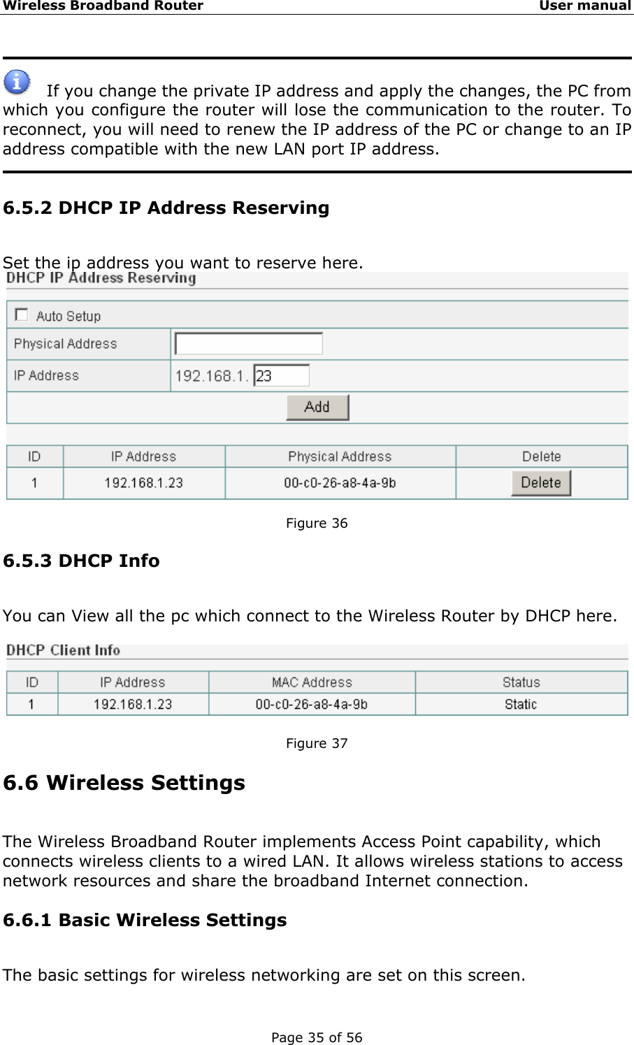 Wireless Broadband Router                                                   User manual Page 35 of 56      If you change the private IP address and apply the changes, the PC from which you configure the router will lose the communication to the router. To reconnect, you will need to renew the IP address of the PC or change to an IP address compatible with the new LAN port IP address.  6.5.2 DHCP IP Address Reserving Set the ip address you want to reserve here.   Figure 36 6.5.3 DHCP Info You can View all the pc which connect to the Wireless Router by DHCP here.    Figure 37 6.6 Wireless Settings The Wireless Broadband Router implements Access Point capability, which connects wireless clients to a wired LAN. It allows wireless stations to access network resources and share the broadband Internet connection. 6.6.1 Basic Wireless Settings The basic settings for wireless networking are set on this screen. 