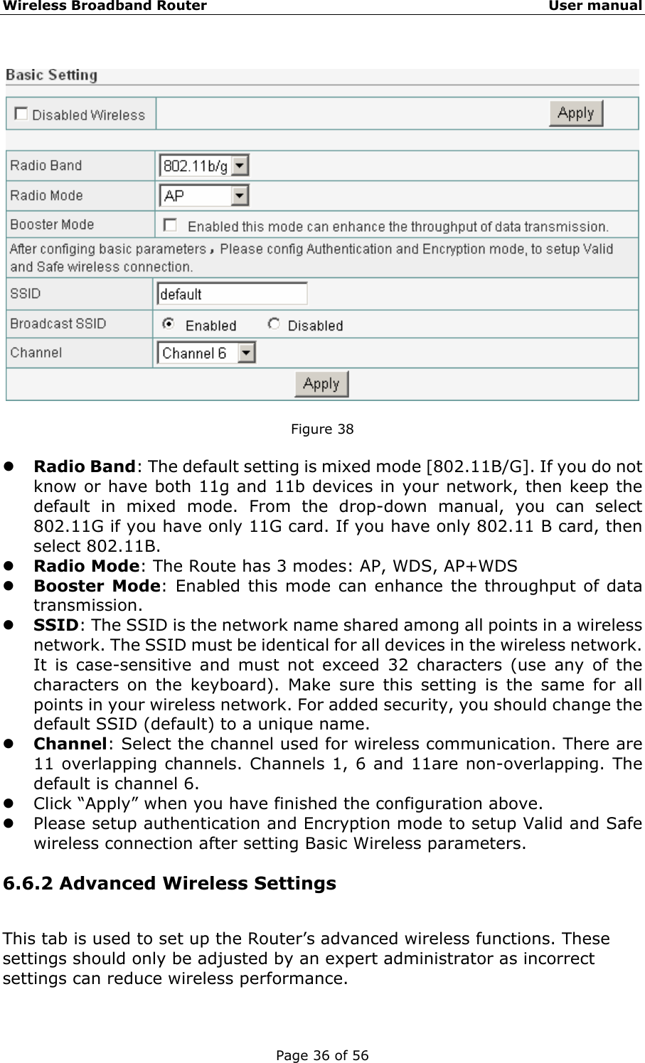 Wireless Broadband Router                                                   User manual Page 36 of 56    Figure 38  z Radio Band: The default setting is mixed mode [802.11B/G]. If you do not know or have both 11g and 11b devices in your network, then keep the default in mixed mode. From the drop-down manual, you can select 802.11G if you have only 11G card. If you have only 802.11 B card, then select 802.11B. z Radio Mode: The Route has 3 modes: AP, WDS, AP+WDS z Booster Mode: Enabled this mode can enhance the throughput of data transmission. z SSID: The SSID is the network name shared among all points in a wireless network. The SSID must be identical for all devices in the wireless network. It is case-sensitive and must not exceed 32 characters (use any of the characters on the keyboard). Make sure this setting is the same for all points in your wireless network. For added security, you should change the default SSID (default) to a unique name. z Channel: Select the channel used for wireless communication. There are 11 overlapping channels. Channels 1, 6 and 11are non-overlapping. The default is channel 6.   z Click “Apply” when you have finished the configuration above. z Please setup authentication and Encryption mode to setup Valid and Safe wireless connection after setting Basic Wireless parameters. 6.6.2 Advanced Wireless Settings This tab is used to set up the Router’s advanced wireless functions. These settings should only be adjusted by an expert administrator as incorrect settings can reduce wireless performance.  