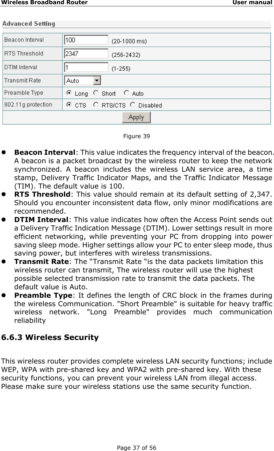 Wireless Broadband Router                                                   User manual Page 37 of 56   Figure 39  z Beacon Interval: This value indicates the frequency interval of the beacon. A beacon is a packet broadcast by the wireless router to keep the network synchronized. A beacon includes the wireless LAN service area, a time stamp, Delivery Traffic Indicator Maps, and the Traffic Indicator Message (TIM). The default value is 100. z RTS Threshold: This value should remain at its default setting of 2,347. Should you encounter inconsistent data flow, only minor modifications are recommended. z DTIM Interval: This value indicates how often the Access Point sends out a Delivery Traffic Indication Message (DTIM). Lower settings result in more efficient networking, while preventing your PC from dropping into power saving sleep mode. Higher settings allow your PC to enter sleep mode, thus saving power, but interferes with wireless transmissions.   z Transmit Rate: The “Transmit Rate “is the data packets limitation this wireless router can transmit, The wireless router will use the highest possible selected transmission rate to transmit the data packets. The default value is Auto. z Preamble Type: It defines the length of CRC block in the frames during the wireless Communication. &quot;Short Preamble&quot; is suitable for heavy traffic wireless network. &quot;Long Preamble&quot; provides much communication reliability  6.6.3 Wireless Security This wireless router provides complete wireless LAN security functions; include WEP, WPA with pre-shared key and WPA2 with pre-shared key. With these security functions, you can prevent your wireless LAN from illegal access. Please make sure your wireless stations use the same security function. 