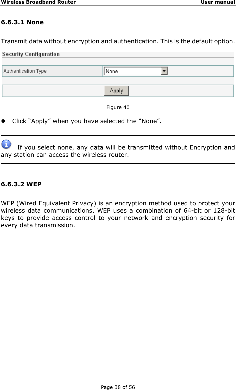 Wireless Broadband Router                                                   User manual Page 38 of 56 6.6.3.1 None Transmit data without encryption and authentication. This is the default option.    Figure 40  z Click “Apply” when you have selected the “None”.     If you select none, any data will be transmitted without Encryption and any station can access the wireless router.     6.6.3.2 WEP WEP (Wired Equivalent Privacy) is an encryption method used to protect your wireless data communications. WEP uses a combination of 64-bit or 128-bit keys to provide access control to your network and encryption security for every data transmission.    