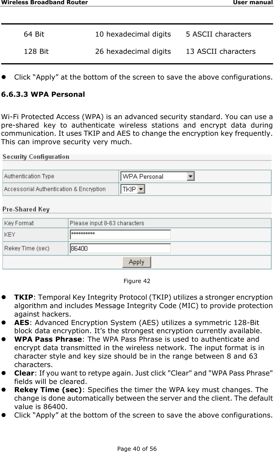 Wireless Broadband Router                                                   User manual Page 40 of 56  64 Bit  10 hexadecimal digits  5 ASCII characters  128 Bit  26 hexadecimal digits  13 ASCII characters   z Click “Apply” at the bottom of the screen to save the above configurations. 6.6.3.3 WPA Personal Wi-Fi Protected Access (WPA) is an advanced security standard. You can use a pre-shared key to authenticate wireless stations and encrypt data during communication. It uses TKIP and AES to change the encryption key frequently. This can improve security very much.    Figure 42  z TKIP: Temporal Key Integrity Protocol (TKIP) utilizes a stronger encryption algorithm and includes Message Integrity Code (MIC) to provide protection against hackers. z AES: Advanced Encryption System (AES) utilizes a symmetric 128-Bit block data encryption. It’s the strongest encryption currently available. z WPA Pass Phrase: The WPA Pass Phrase is used to authenticate and encrypt data transmitted in the wireless network. The input format is in character style and key size should be in the range between 8 and 63 characters. z Clear: If you want to retype again. Just click &quot;Clear&quot; and &quot;WPA Pass Phrase&quot; fields will be cleared. z Rekey Time (sec): Specifies the timer the WPA key must changes. The change is done automatically between the server and the client. The default value is 86400. z Click “Apply” at the bottom of the screen to save the above configurations. 