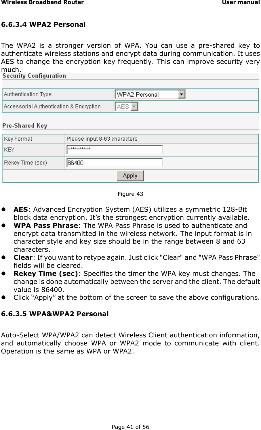 Wireless Broadband Router                                                   User manual Page 41 of 56 6.6.3.4 WPA2 Personal The WPA2 is a stronger version of WPA. You can use a pre-shared key to authenticate wireless stations and encrypt data during communication. It uses AES to change the encryption key frequently. This can improve security very much.   Figure 43  z AES: Advanced Encryption System (AES) utilizes a symmetric 128-Bit block data encryption. It’s the strongest encryption currently available. z WPA Pass Phrase: The WPA Pass Phrase is used to authenticate and encrypt data transmitted in the wireless network. The input format is in character style and key size should be in the range between 8 and 63 characters. z Clear: If you want to retype again. Just click &quot;Clear&quot; and &quot;WPA Pass Phrase&quot; fields will be cleared. z Rekey Time (sec): Specifies the timer the WPA key must changes. The change is done automatically between the server and the client. The default value is 86400. z Click “Apply” at the bottom of the screen to save the above configurations. 6.6.3.5 WPA&amp;WPA2 Personal Auto-Select WPA/WPA2 can detect Wireless Client authentication information, and automatically choose WPA or WPA2 mode to communicate with client. Operation is the same as WPA or WPA2. 