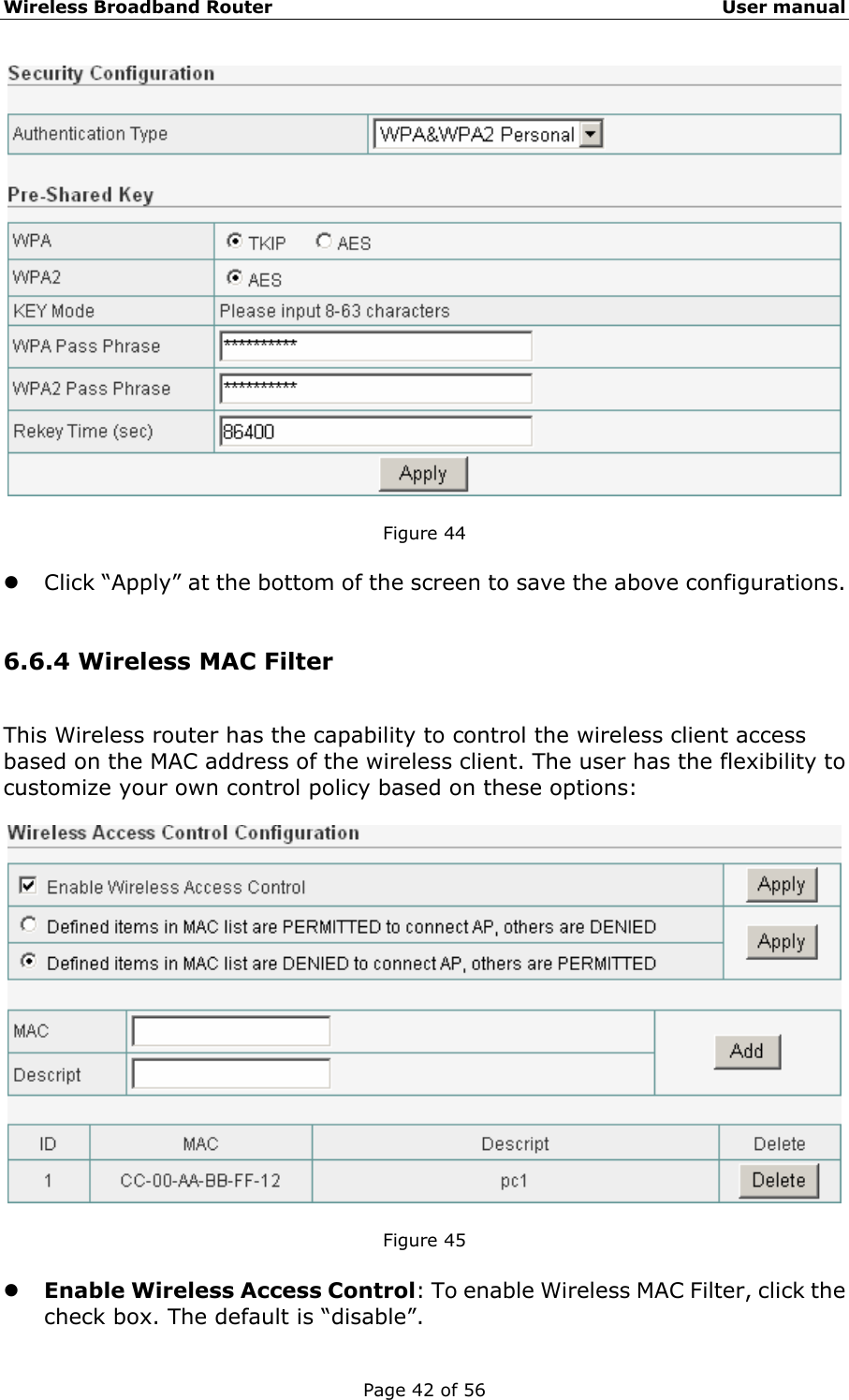 Wireless Broadband Router                                                   User manual Page 42 of 56   Figure 44  z Click “Apply” at the bottom of the screen to save the above configurations.  6.6.4 Wireless MAC Filter This Wireless router has the capability to control the wireless client access based on the MAC address of the wireless client. The user has the flexibility to customize your own control policy based on these options:    Figure 45  z Enable Wireless Access Control: To enable Wireless MAC Filter, click the check box. The default is “disable”. 