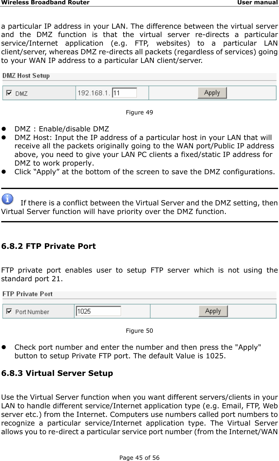 Wireless Broadband Router                                                   User manual Page 45 of 56 a particular IP address in your LAN. The difference between the virtual server and the DMZ function is that the virtual server re-directs a particular service/Internet application (e.g. FTP, websites) to a particular LAN client/server, whereas DMZ re-directs all packets (regardless of services) going to your WAN IP address to a particular LAN client/server.    Figure 49  z DMZ : Enable/disable DMZ z DMZ Host: Input the IP address of a particular host in your LAN that will receive all the packets originally going to the WAN port/Public IP address above, you need to give your LAN PC clients a fixed/static IP address for DMZ to work properly. z Click “Apply” at the bottom of the screen to save the DMZ configurations.       If there is a conflict between the Virtual Server and the DMZ setting, then Virtual Server function will have priority over the DMZ function.     6.8.2 FTP Private Port FTP private port enables user to setup FTP server which is not using the standard port 21.    Figure 50  z Check port number and enter the number and then press the &quot;Apply&quot; button to setup Private FTP port. The default Value is 1025. 6.8.3 Virtual Server Setup Use the Virtual Server function when you want different servers/clients in your LAN to handle different service/Internet application type (e.g. Email, FTP, Web server etc.) from the Internet. Computers use numbers called port numbers to recognize a particular service/Internet application type. The Virtual Server allows you to re-direct a particular service port number (from the Internet/WAN 