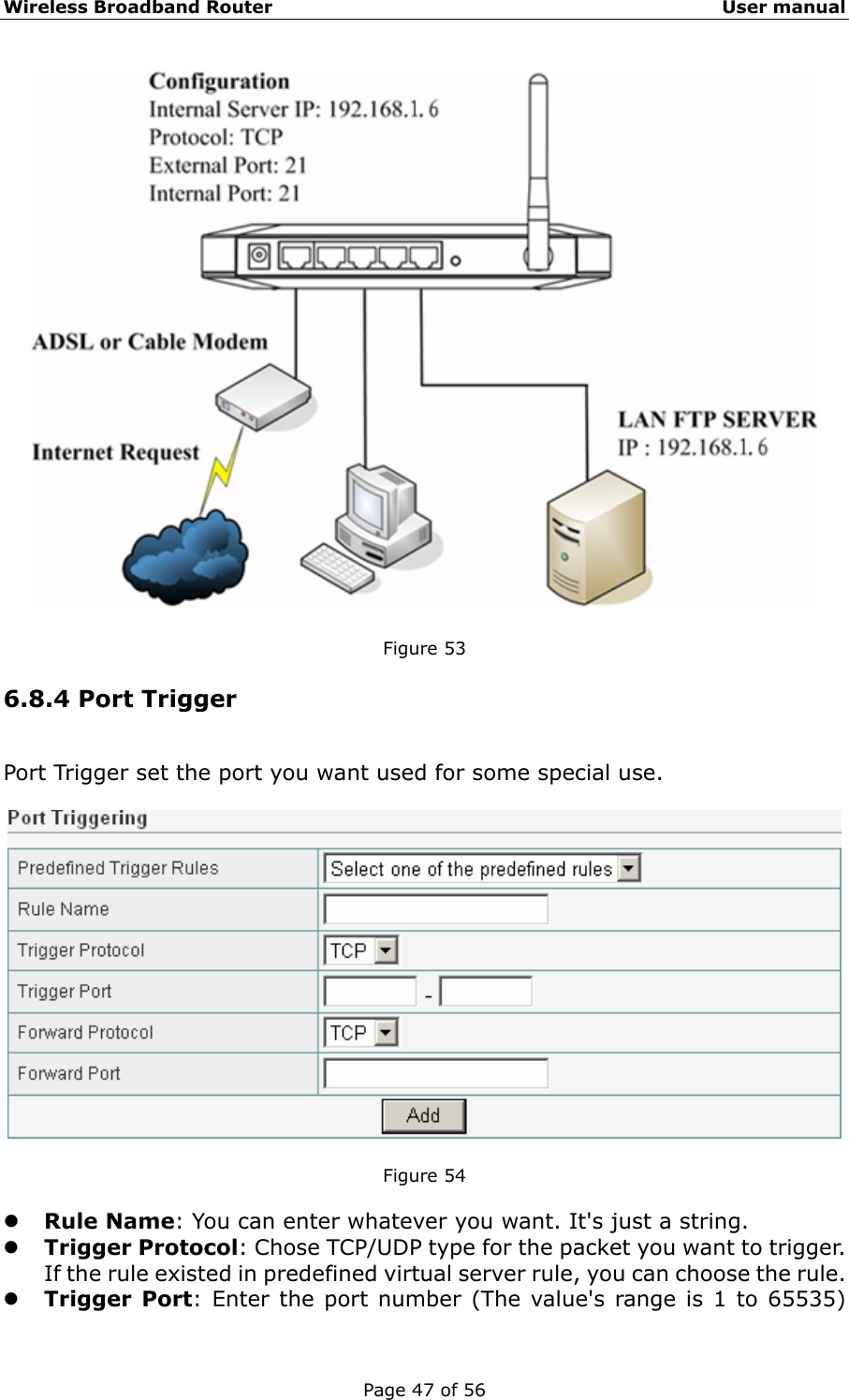 Wireless Broadband Router                                                   User manual Page 47 of 56   Figure 53   6.8.4 Port Trigger Port Trigger set the port you want used for some special use.    Figure 54  z Rule Name: You can enter whatever you want. It&apos;s just a string. z Trigger Protocol: Chose TCP/UDP type for the packet you want to trigger.   If the rule existed in predefined virtual server rule, you can choose the rule. z Trigger Port: Enter the port number (The value&apos;s range is 1 to 65535) 