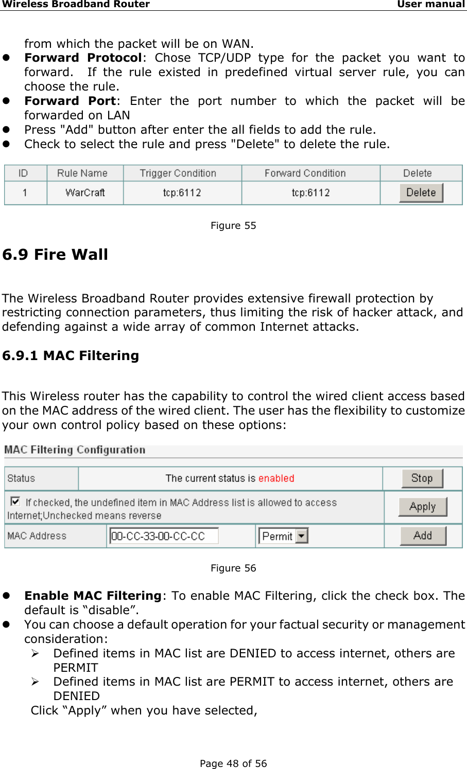 Wireless Broadband Router                                                   User manual Page 48 of 56 from which the packet will be on WAN. z Forward Protocol: Chose TCP/UDP type for the packet you want to forward.  If the rule existed in predefined virtual server rule, you can choose the rule. z Forward Port: Enter the port number to which the packet will be forwarded on LAN z Press &quot;Add&quot; button after enter the all fields to add the rule. z Check to select the rule and press &quot;Delete&quot; to delete the rule.    Figure 55 6.9 Fire Wall The Wireless Broadband Router provides extensive firewall protection by restricting connection parameters, thus limiting the risk of hacker attack, and defending against a wide array of common Internet attacks. 6.9.1 MAC Filtering This Wireless router has the capability to control the wired client access based on the MAC address of the wired client. The user has the flexibility to customize your own control policy based on these options:    Figure 56  z Enable MAC Filtering: To enable MAC Filtering, click the check box. The default is “disable”. z You can choose a default operation for your factual security or management consideration: ¾ Defined items in MAC list are DENIED to access internet, others are PERMIT ¾ Defined items in MAC list are PERMIT to access internet, others are DENIED Click “Apply” when you have selected,   