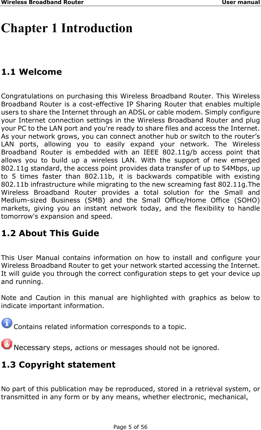 Wireless Broadband Router                                                   User manual Page 5 of 56 Chapter 1 Introduction 1.1 Welcome Congratulations on purchasing this Wireless Broadband Router. This Wireless Broadband Router is a cost-effective IP Sharing Router that enables multiple users to share the Internet through an ADSL or cable modem. Simply configure your Internet connection settings in the Wireless Broadband Router and plug your PC to the LAN port and you&apos;re ready to share files and access the Internet. As your network grows, you can connect another hub or switch to the router’s LAN ports, allowing you to easily expand your network. The Wireless Broadband Router is embedded with an IEEE 802.11g/b access point that allows you to build up a wireless LAN. With the support of new emerged 802.11g standard, the access point provides data transfer of up to 54Mbps, up to 5 times faster than 802.11b, it is backwards compatible with existing 802.11b infrastructure while migrating to the new screaming fast 802.11g.The Wireless Broadband Router provides a total solution for the Small and Medium-sized Business (SMB) and the Small Office/Home Office (SOHO) markets, giving you an instant network today, and the flexibility to handle tomorrow&apos;s expansion and speed. 1.2 About This Guide This User Manual contains information on how to install and configure your Wireless Broadband Router to get your network started accessing the Internet. It will guide you through the correct configuration steps to get your device up and running.  Note and Caution in this manual are highlighted with graphics as below to indicate important information.   Contains related information corresponds to a topic.   Necessary steps, actions or messages should not be ignored. 1.3 Copyright statement No part of this publication may be reproduced, stored in a retrieval system, or transmitted in any form or by any means, whether electronic, mechanical, 