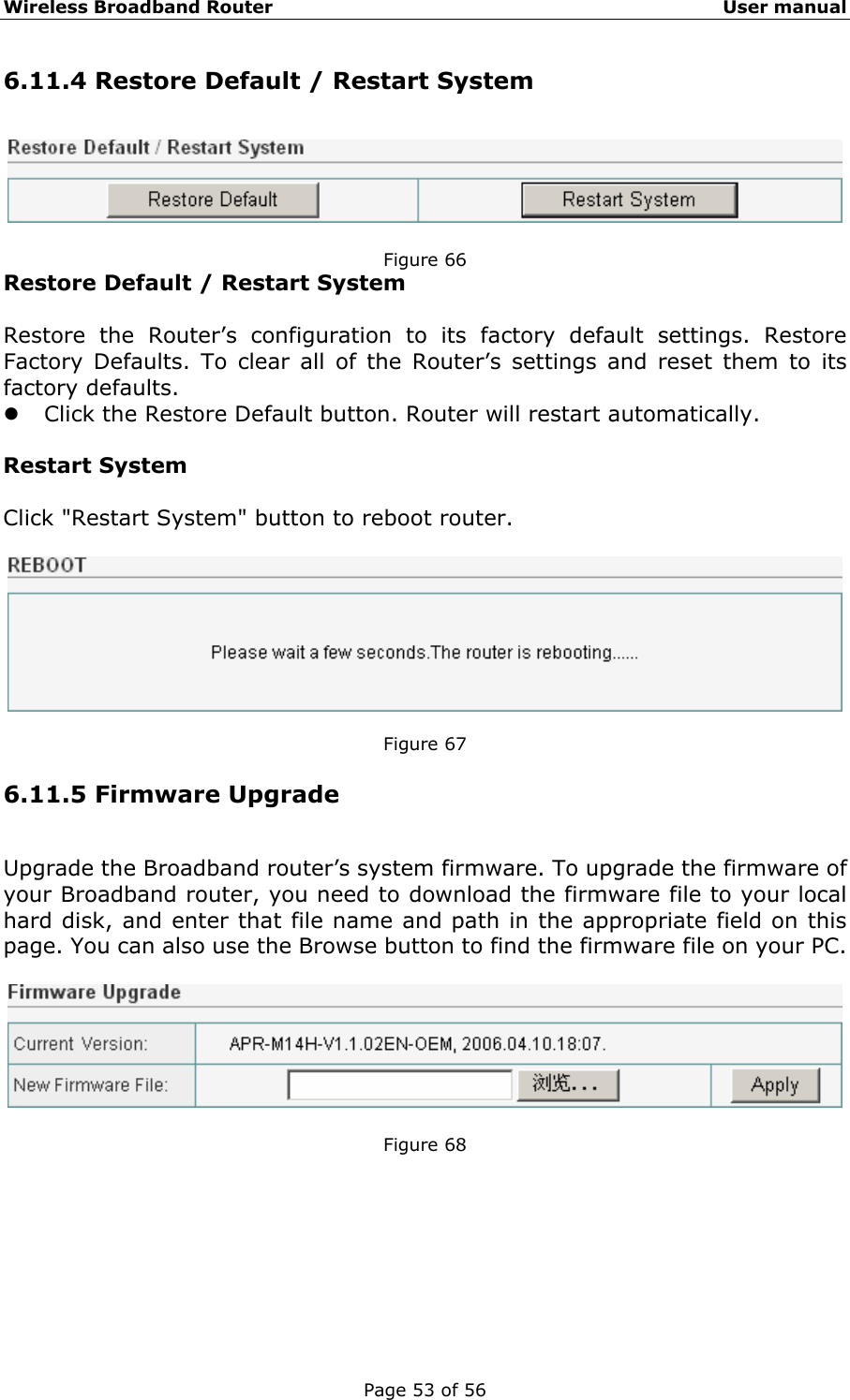 Wireless Broadband Router                                                   User manual Page 53 of 56 6.11.4 Restore Default / Restart System   Figure 66 Restore Default / Restart System  Restore the Router’s configuration to its factory default settings. Restore Factory Defaults. To clear all of the Router’s settings and reset them to its factory defaults.   z Click the Restore Default button. Router will restart automatically.    Restart System  Click &quot;Restart System&quot; button to reboot router.    Figure 67 6.11.5 Firmware Upgrade Upgrade the Broadband router’s system firmware. To upgrade the firmware of your Broadband router, you need to download the firmware file to your local hard disk, and enter that file name and path in the appropriate field on this page. You can also use the Browse button to find the firmware file on your PC.    Figure 68       