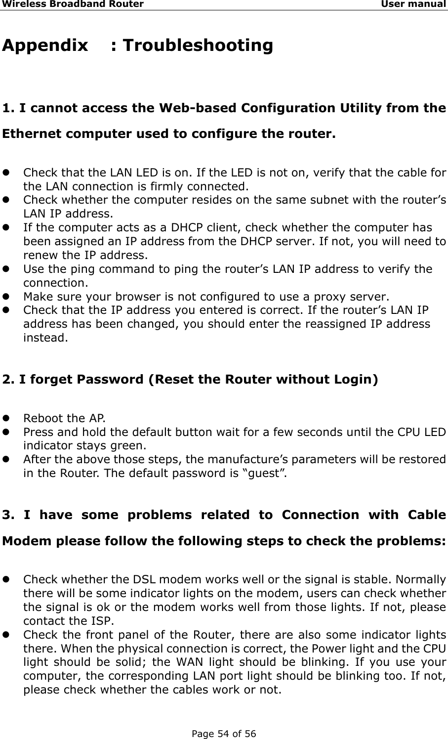 Wireless Broadband Router                                                   User manual Page 54 of 56 Appendix : Troubleshooting 1. I cannot access the Web-based Configuration Utility from the Ethernet computer used to configure the router. z Check that the LAN LED is on. If the LED is not on, verify that the cable for the LAN connection is firmly connected. z Check whether the computer resides on the same subnet with the router’s LAN IP address. z If the computer acts as a DHCP client, check whether the computer has been assigned an IP address from the DHCP server. If not, you will need to renew the IP address.   z Use the ping command to ping the router’s LAN IP address to verify the connection. z Make sure your browser is not configured to use a proxy server. z Check that the IP address you entered is correct. If the router’s LAN IP address has been changed, you should enter the reassigned IP address instead.  2. I forget Password (Reset the Router without Login) z Reboot the AP. z Press and hold the default button wait for a few seconds until the CPU LED indicator stays green. z After the above those steps, the manufacture’s parameters will be restored in the Router. The default password is “guest”.  3. I have some problems related to Connection with Cable Modem please follow the following steps to check the problems: z Check whether the DSL modem works well or the signal is stable. Normally there will be some indicator lights on the modem, users can check whether the signal is ok or the modem works well from those lights. If not, please contact the ISP. z Check the front panel of the Router, there are also some indicator lights there. When the physical connection is correct, the Power light and the CPU light should be solid; the WAN light should be blinking. If you use your computer, the corresponding LAN port light should be blinking too. If not, please check whether the cables work or not.   