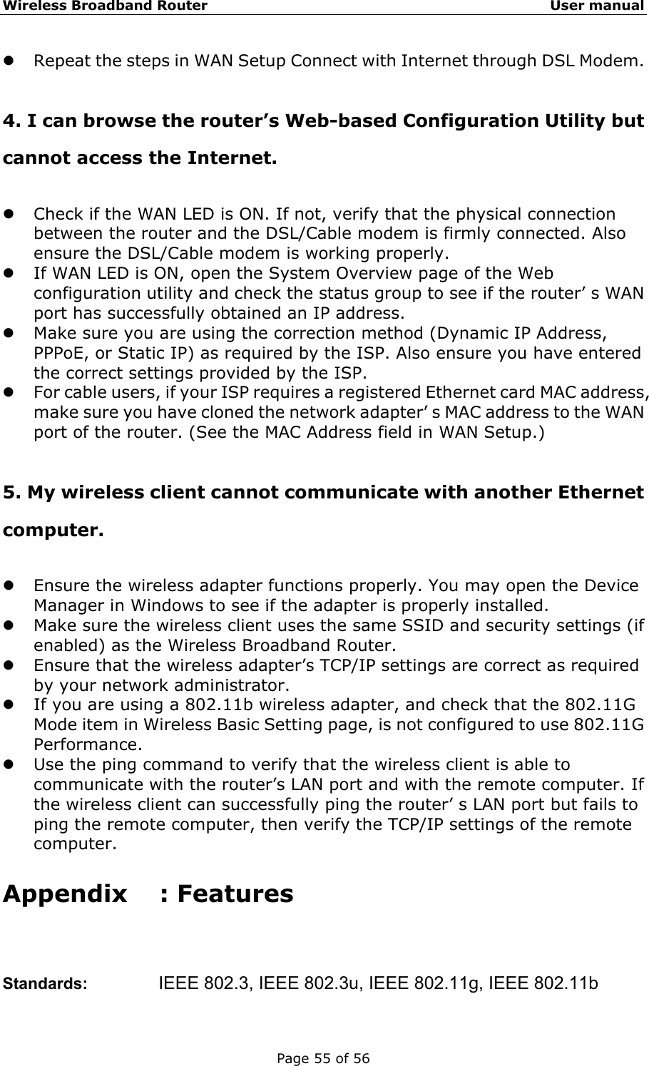 Wireless Broadband Router                                                   User manual Page 55 of 56 z Repeat the steps in WAN Setup Connect with Internet through DSL Modem.  4. I can browse the router’s Web-based Configuration Utility but cannot access the Internet. z Check if the WAN LED is ON. If not, verify that the physical connection between the router and the DSL/Cable modem is firmly connected. Also ensure the DSL/Cable modem is working properly. z If WAN LED is ON, open the System Overview page of the Web configuration utility and check the status group to see if the router’ s WAN port has successfully obtained an IP address. z Make sure you are using the correction method (Dynamic IP Address, PPPoE, or Static IP) as required by the ISP. Also ensure you have entered the correct settings provided by the ISP. z For cable users, if your ISP requires a registered Ethernet card MAC address, make sure you have cloned the network adapter’ s MAC address to the WAN port of the router. (See the MAC Address field in WAN Setup.)  5. My wireless client cannot communicate with another Ethernet computer. z Ensure the wireless adapter functions properly. You may open the Device Manager in Windows to see if the adapter is properly installed. z Make sure the wireless client uses the same SSID and security settings (if enabled) as the Wireless Broadband Router. z Ensure that the wireless adapter’s TCP/IP settings are correct as required by your network administrator. z If you are using a 802.11b wireless adapter, and check that the 802.11G Mode item in Wireless Basic Setting page, is not configured to use 802.11G Performance. z Use the ping command to verify that the wireless client is able to communicate with the router’s LAN port and with the remote computer. If the wireless client can successfully ping the router’ s LAN port but fails to ping the remote computer, then verify the TCP/IP settings of the remote computer. Appendix : Features Standards:     IEEE 802.3, IEEE 802.3u, IEEE 802.11g, IEEE 802.11b 