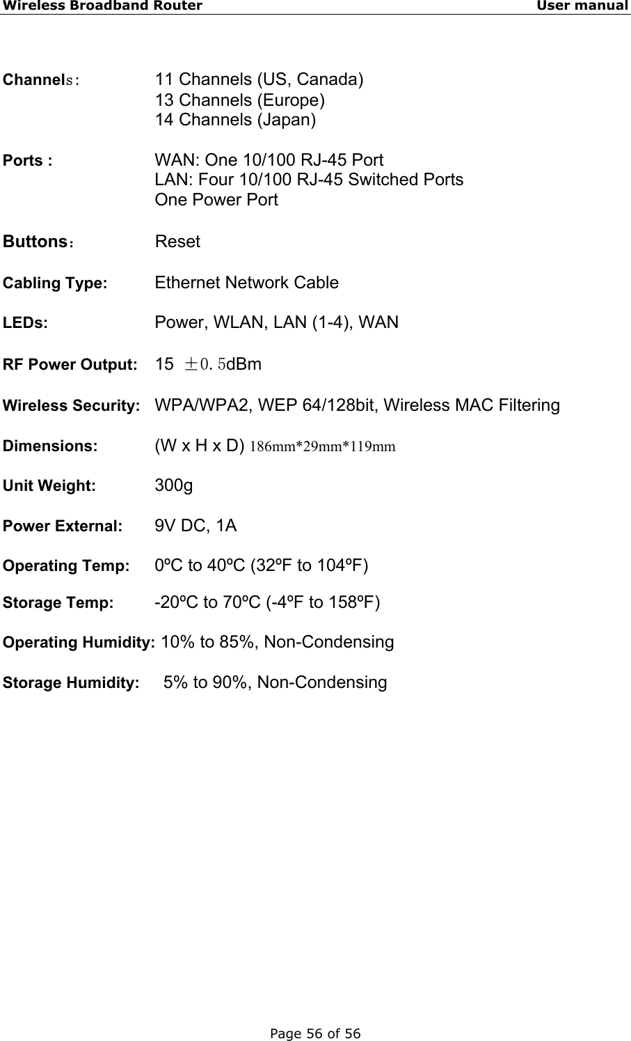 Wireless Broadband Router                                                   User manual Page 56 of 56  Channels:      11 Channels (US, Canada)      13 Channels (Europe) 14 Channels (Japan)  Ports :        WAN: One 10/100 RJ-45 Port LAN: Four 10/100 RJ-45 Switched Ports One Power Port  Buttons：        Reset  Cabling Type:    Ethernet Network Cable  LEDs:     Power, WLAN, LAN (1-4), WAN  RF Power Output:    15 ±0.5dBm  Wireless Security:   WPA/WPA2, WEP 64/128bit, Wireless MAC Filtering  Dimensions:   (W x H x D) 186mm*29mm*119mm  Unit Weight:    300g  Power External:   9V DC, 1A  Operating Temp:  0ºC to 40ºC (32ºF to 104ºF)  Storage Temp:    -20ºC to 70ºC (-4ºF to 158ºF)  Operating Humidity: 10% to 85%, Non-Condensing  Storage Humidity:    5% to 90%, Non-Condensing   