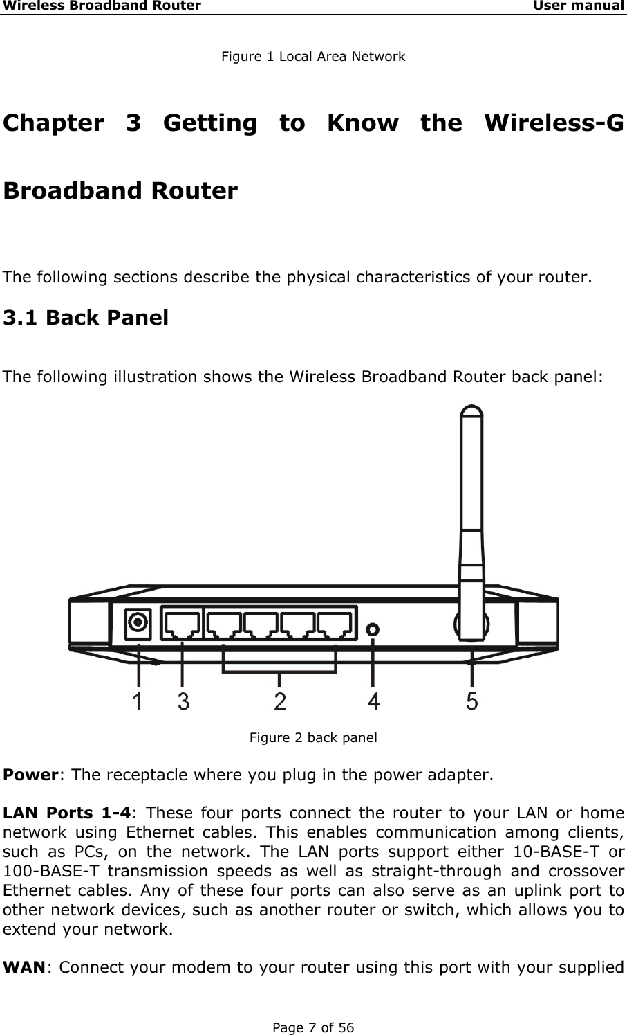Wireless Broadband Router                                                   User manual Page 7 of 56 Figure 1 Local Area Network  Chapter 3 Getting to Know the Wireless-G Broadband Router The following sections describe the physical characteristics of your router. 3.1 Back Panel The following illustration shows the Wireless Broadband Router back panel:    Figure 2 back panel  Power: The receptacle where you plug in the power adapter.  LAN Ports 1-4: These four ports connect the router to your LAN or home network using Ethernet cables. This enables communication among clients, such as PCs, on the network. The LAN ports support either 10-BASE-T or 100-BASE-T transmission speeds as well as straight-through and crossover Ethernet cables. Any of these four ports can also serve as an uplink port to other network devices, such as another router or switch, which allows you to extend your network.  WAN: Connect your modem to your router using this port with your supplied 
