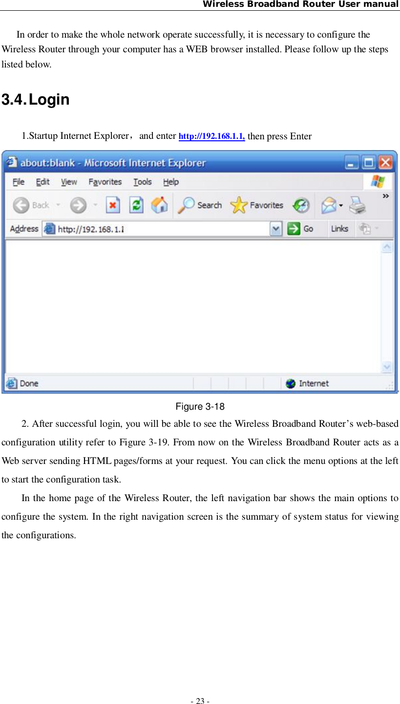 Wireless Broadband Router User manual- 23 -In order to make the whole network operate successfully, it is necessary to configure theWireless Router through your computer has a WEB browser installed. Please follow up the stepslisted below.3.4. Login1.Startup Internet Explorerand enter http://192.168.1.1, then press EnterFigure 3-182. After successful login, you will be able to see the Wireless Broadband Router’s web-basedconfiguration utility refer to Figure 3-19. From now on the Wireless Broadband Router acts as aWeb server sending HTML pages/forms at your request. You can click the menu options at the leftto start the configuration task.In the home page of the Wireless Router, the left navigation bar shows the main options toconfigure the system. In the right navigation screen is the summary of system status for viewingthe configurations.