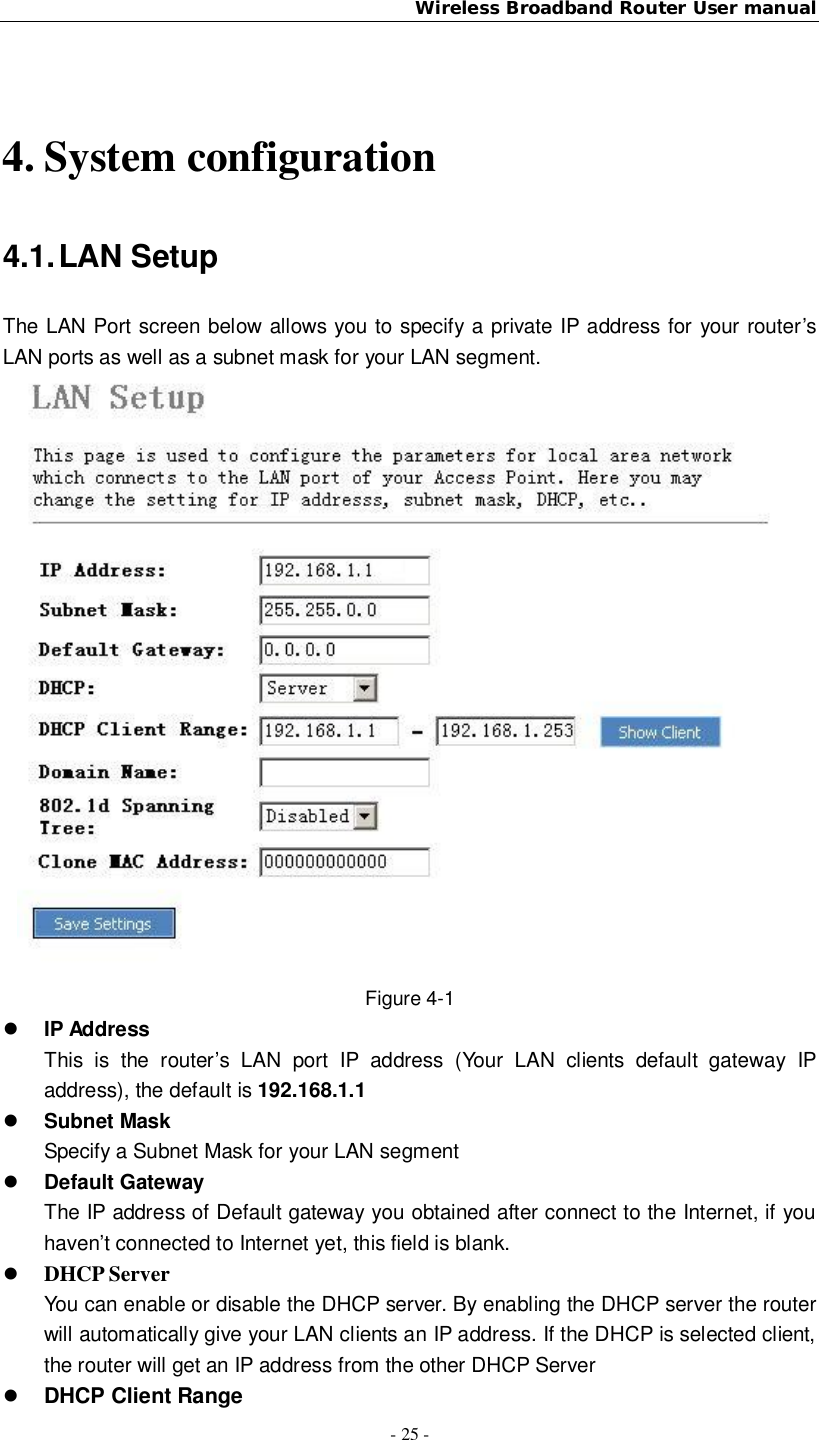 Wireless Broadband Router User manual- 25 -4. System configuration4.1. LAN SetupThe LAN Port screen below allows you to specify a private IP address for your router’sLAN ports as well as a subnet mask for your LAN segment.Figure 4-1IP AddressThis is the router’s LAN port IP address (Your LAN clients default gateway IPaddress), the default is 192.168.1.1Subnet MaskSpecify a Subnet Mask for your LAN segmentDefault GatewayThe IP address of Default gateway you obtained after connect to the Internet, if youhaven’t connected to Internet yet, this field is blank.DHCP ServerYou can enable or disable the DHCP server. By enabling the DHCP server the routerwill automatically give your LAN clients an IP address. If the DHCP is selected client,the router will get an IP address from the other DHCP ServerDHCP Client Range