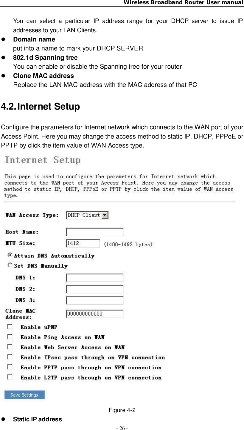 Wireless Broadband Router User manual- 26 -You can select a particular IP address range for your DHCP server to issue IPaddresses to your LAN Clients.Domain nameput into a name to mark your DHCP SERVER802.1d Spanning treeYou can enable or disable the Spanning tree for your routerClone MAC addressReplace the LAN MAC address with the MAC address of that PC4.2. Internet SetupConfigure the parameters for Internet network which connects to the WAN port of yourAccess Point. Here you may change the access method to static IP, DHCP, PPPoE orPPTP by click the item value of WAN Access type.Figure 4-2Static IP address