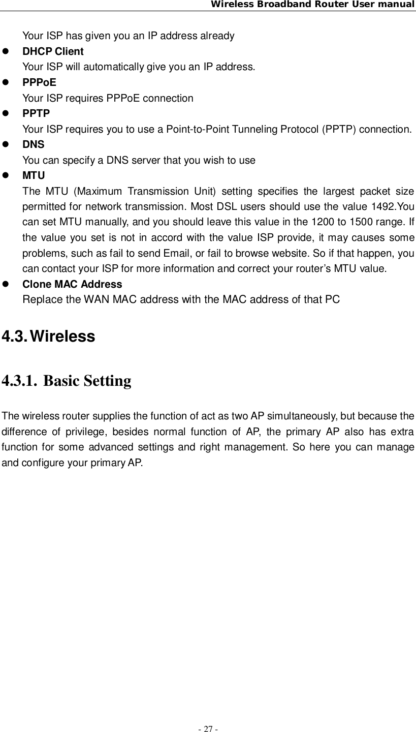 Wireless Broadband Router User manual- 27 -Your ISP has given you an IP address alreadyDHCP ClientYour ISP will automatically give you an IP address.PPPoEYour ISP requires PPPoE connectionPPTPYour ISP requires you to use a Point-to-Point Tunneling Protocol (PPTP) connection.DNSYou can specify a DNS server that you wish to useMTUThe MTU (Maximum Transmission Unit) setting specifies the largest packet sizepermitted for network transmission. Most DSL users should use the value 1492.Youcan set MTU manually, and you should leave this value in the 1200 to 1500 range. Ifthe value you set is not in accord with the value ISP provide, it may causes someproblems, such as fail to send Email, or fail to browse website. So if that happen, youcan contact your ISP for more information and correct your router’s MTU value.Clone MAC AddressReplace the WAN MAC address with the MAC address of that PC4.3. Wireless4.3.1. Basic SettingThe wireless router supplies the function of act as two AP simultaneously, but because thedifference of privilege, besides normal function of AP, the primary AP also has extrafunction for some advanced settings and right management. So here you can manageand configure your primary AP.