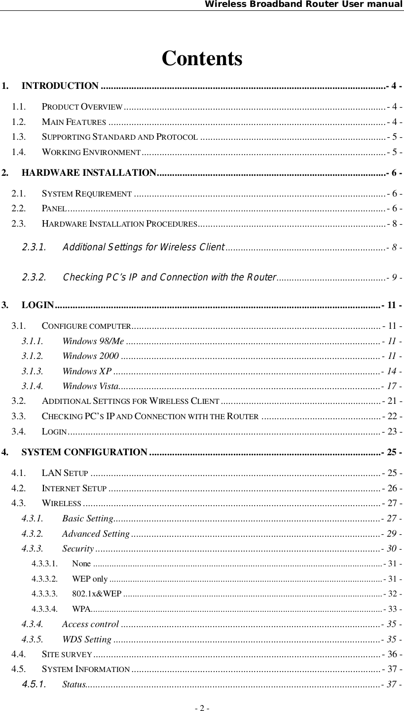 Wireless Broadband Router User manual- 2 -Contents1. INTRODUCTION ................................................................................................................- 4 -1.1. PRODUCT OVERVIEW ....................................................................................................... - 4 -1.2. MAIN FEATURES ............................................................................................................. - 4 -1.3. SUPPORTING STANDARD AND PROTOCOL ......................................................................... - 5 -1.4. WORKING ENVIRONMENT ................................................................................................ - 5 -2. HARDWARE INSTALLATION ..........................................................................................- 6 -2.1. SYSTEM REQUIREMENT ................................................................................................... - 6 -2.2. PANEL ............................................................................................................................. - 6 -2.3. HARDWARE INSTALLATION PROCEDURES.......................................................................... - 8 -2.3.1. Additional Settings for Wireless Client ...............................................................- 8 -2.3.2. Checking PC’s IP and Connection with the Router ...........................................- 9 -3. LOGIN ................................................................................................................................ - 11 -3.1. CONFIGURE COMPUTER.................................................................................................. - 11 -3.1.1. Windows 98/Me .................................................................................................... - 11 -3.1.2. Windows 2000 ...................................................................................................... - 11 -3.1.3. Windows XP ......................................................................................................... - 14 -3.1.4. Windows Vista....................................................................................................... - 17 -3.2. ADDITIONAL SETTINGS FOR WIRELESS CLIENT ............................................................... - 21 -3.3. CHECKING PC’SIP AND CONNECTION WITH THE ROUTER ............................................... - 22 -3.4. LOGIN ................................................................................................................... ........  - 23 -4. SYSTEM CONFIGURATION ........................................................................................... - 25 -4.1. LAN SETUP .................................................................................................................. - 25 -4.2. INTERNET SETUP ........................................................................................................... - 26 -4.3. WIRELESS ..................................................................................................................... - 27 -4.3.1. Basic Setting ......................................................................................................... - 27 -4.3.2. Advanced Setting .................................................................................................. - 29 -4.3.3. Security ................................................................................................................ - 30 -4.3.3.1. None ............................................................................................................................. - 31 -4.3.3.2. WEP only ...................................................................................................................... - 31 -4.3.3.3. 802.1x&amp;WEP ................................................................................................................ - 32 -4.3.3.4. WPA.............................................................................................................................. - 33 -4.3.4. Access control ...................................................................................................... - 35 -4.3.5. WDS Setting ......................................................................................................... - 35 -4.4. SITE SURVEY ................................................................................................................. - 36 -4.5. SYSTEM INFORMATION .................................................................................................. - 37 -4.5.1. Status.................................................................................................................... - 37 -