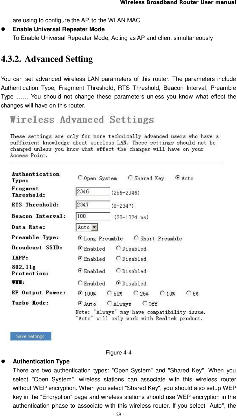 Wireless Broadband Router User manual- 29 -are using to configure the AP, to the WLAN MAC.Enable Universal Repeater ModeTo Enable Universal Repeater Mode, Acting as AP and client simultaneously4.3.2. Advanced SettingYou can set advanced wireless LAN parameters of this router. The parameters includeAuthentication Type, Fragment Threshold, RTS Threshold, Beacon Interval, PreambleType …… You should not change these parameters unless you know what effect thechanges will have on this router.Figure 4-4Authentication TypeThere are two authentication types: &quot;Open System&quot; and &quot;Shared Key&quot;. When youselect &quot;Open System&quot;, wireless stations can associate with this wireless routerwithout WEP encryption. When you select &quot;Shared Key&quot;, you should also setup WEPkey in the &quot;Encryption&quot; page and wireless stations should use WEP encryption in theauthentication phase to associate with this wireless router. If you select &quot;Auto&quot;, the