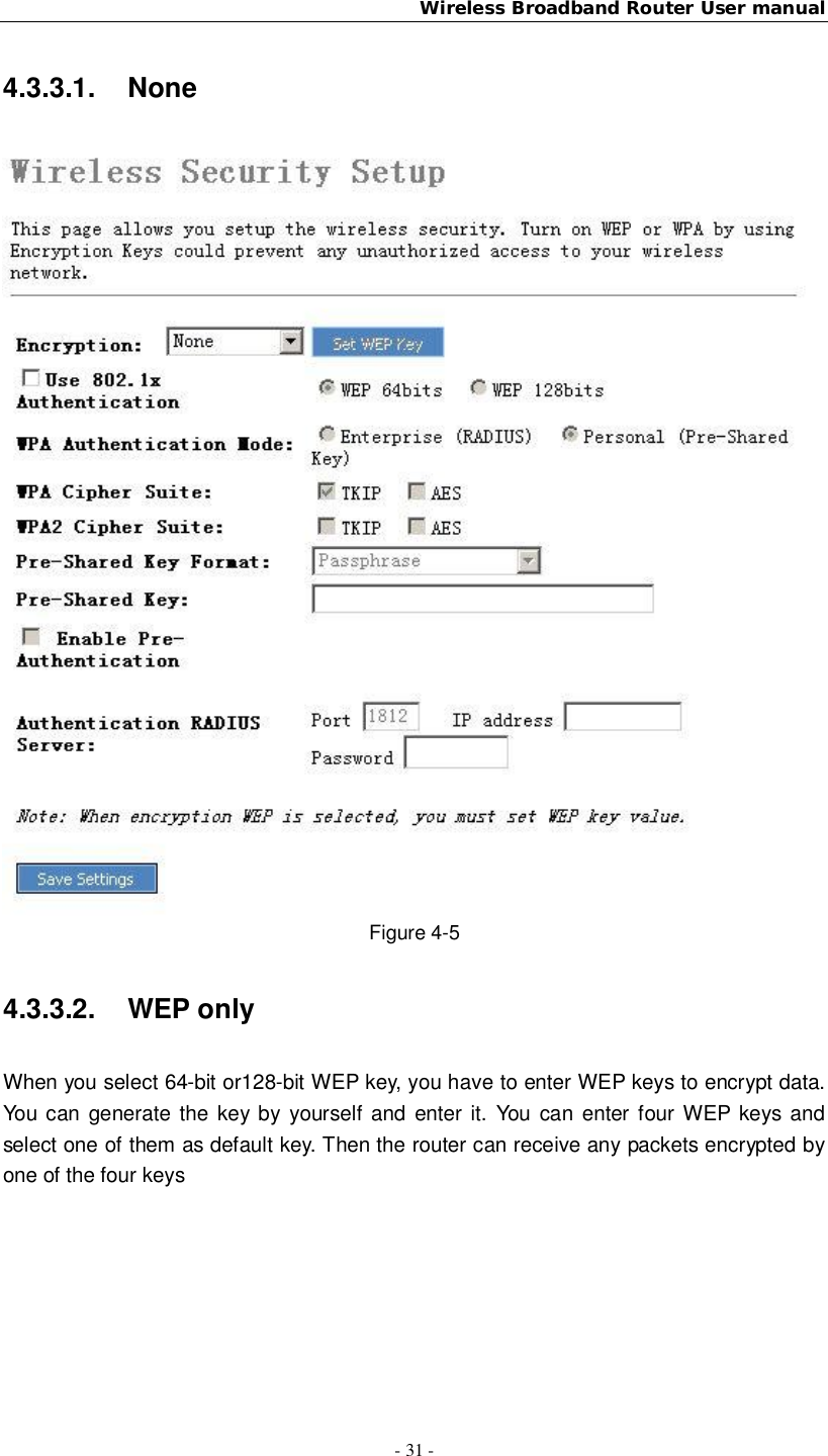 Wireless Broadband Router User manual- 31 -4.3.3.1. NoneFigure 4-54.3.3.2.  WEP onlyWhen you select 64-bit or128-bit WEP key, you have to enter WEP keys to encrypt data.You can generate the key by yourself and enter it. You can enter four WEP keys andselect one of them as default key. Then the router can receive any packets encrypted byone of the four keys