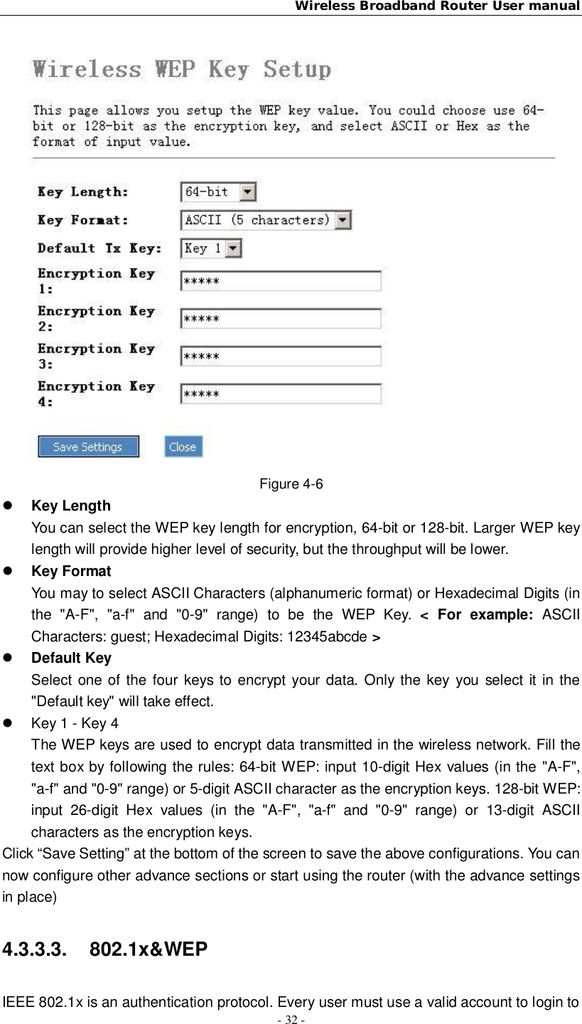 Wireless Broadband Router User manual- 32 -Figure 4-6Key LengthYou can select the WEP key length for encryption, 64-bit or 128-bit. Larger WEP keylength will provide higher level of security, but the throughput will be lower.Key FormatYou may to select ASCII Characters (alphanumeric format) or Hexadecimal Digits (inthe &quot;A-F&quot;, &quot;a-f&quot; and &quot;0-9&quot; range) to be the WEP Key. &lt; For example: ASCIICharacters: guest; Hexadecimal Digits: 12345abcde &gt;Default KeySelect one of the four keys to encrypt your data. Only the key you select it in the&quot;Default key&quot; will take effect.  Key 1 - Key 4The WEP keys are used to encrypt data transmitted in the wireless network. Fill thetext box by following the rules: 64-bit WEP: input 10-digit Hex values (in the &quot;A-F&quot;,&quot;a-f&quot; and &quot;0-9&quot; range) or 5-digit ASCII character as the encryption keys. 128-bit WEP:input 26-digit Hex values (in the &quot;A-F&quot;, &quot;a-f&quot; and &quot;0-9&quot; range) or 13-digit ASCIIcharacters as the encryption keys.Click “Save Setting” at the bottom of the screen to save the above configurations. You cannow configure other advance sections or start using the router (with the advance settingsin place)4.3.3.3. 802.1x&amp;WEPIEEE 802.1x is an authentication protocol. Every user must use a valid account to login to