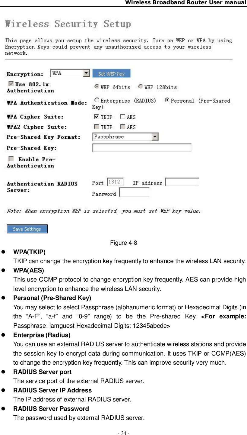 Wireless Broadband Router User manual- 34 -Figure 4-8WPA(TKIP)TKIP can change the encryption key frequently to enhance the wireless LAN security.WPA(AES)This use CCMP protocol to change encryption key frequently. AES can provide highlevel encryption to enhance the wireless LAN security.Personal (Pre-Shared Key)You may select to select Passphrase (alphanumeric format) or Hexadecimal Digits (inthe “A-F”, “a-f” and “0-9” range) to be the Pre-shared Key. &lt;For example:Passphrase: iamguest Hexadecimal Digits: 12345abcde&gt;Enterprise (Radius)You can use an external RADIUS server to authenticate wireless stations and providethe session key to encrypt data during communication. It uses TKIP or CCMP(AES)to change the encryption key frequently. This can improve security very much.RADIUS Server portThe service port of the external RADIUS server.RADIUS Server IP AddressThe IP address of external RADIUS server.RADIUS Server PasswordThe password used by external RADIUS server.