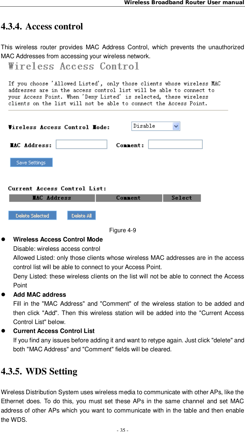 Wireless Broadband Router User manual- 35 -4.3.4. Access controlThis wireless router provides MAC Address Control, which prevents the unauthorizedMAC Addresses from accessing your wireless network.Figure 4-9Wireless Access Control ModeDisable: wireless access controlAllowed Listed: only those clients whose wireless MAC addresses are in the accesscontrol list will be able to connect to your Access Point.Deny Listed: these wireless clients on the list will not be able to connect the AccessPointAdd MAC addressFill in the &quot;MAC Address&quot; and &quot;Comment&quot; of the wireless station to be added andthen click &quot;Add&quot;. Then this wireless station will be added into the &quot;Current AccessControl List&quot; below.Current Access Control ListIf you find any issues before adding it and want to retype again. Just click &quot;delete&quot; andboth &quot;MAC Address&quot; and &quot;Comment&quot; fields will be cleared.4.3.5. WDS SettingWireless Distribution System uses wireless media to communicate with other APs, like theEthernet does. To do this, you must set these APs in the same channel and set MACaddress of other APs which you want to communicate with in the table and then enablethe WDS.