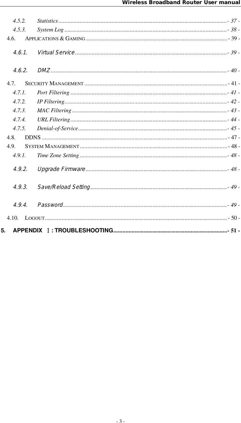 Wireless Broadband Router User manual- 3 -4.5.2. Statistics ............................................................................................................... - 37 -4.5.3. System Log ........................................................................................................... - 38 -4.6. APPLICATIONS &amp; GAMING ............................................................................................. - 39 -4.6.1. Virtual Service .................................................................................................... - 39 -4.6.2. DMZ .................................................................................................................... - 40 -4.7. SECURITY MANAGEMENT .............................................................................................. - 41 -4.7.1. Port Filtering ....................................................................................................... - 41 -4.7.2. IP Filtering ........................................................................................................... - 42 -4.7.3. MAC Filtering ...................................................................................................... - 43 -4.7.4. URL Filtering ....................................................................................................... - 44 -4.7.5. Denial-of-Service .................................................................................................. - 45 -4.8. DDNS .......................................................................................................................... - 47 -4.9. SYSTEM MANAGEMENT ................................................................................................. - 48 -4.9.1. Time Zone Setting ................................................................................................. - 48 -4.9.2. Upgrade Firmware ............................................................................................. - 48 -4.9.3. Save/Reload Setting .......................................................................................... - 49 -4.9.4. Password ............................................................................................................ - 49 -4.10. LOGOUT ........................................................................................................................  - 50 -5. APPENDIX : TROUBLESHOOTING ........................................................................... -  51  -