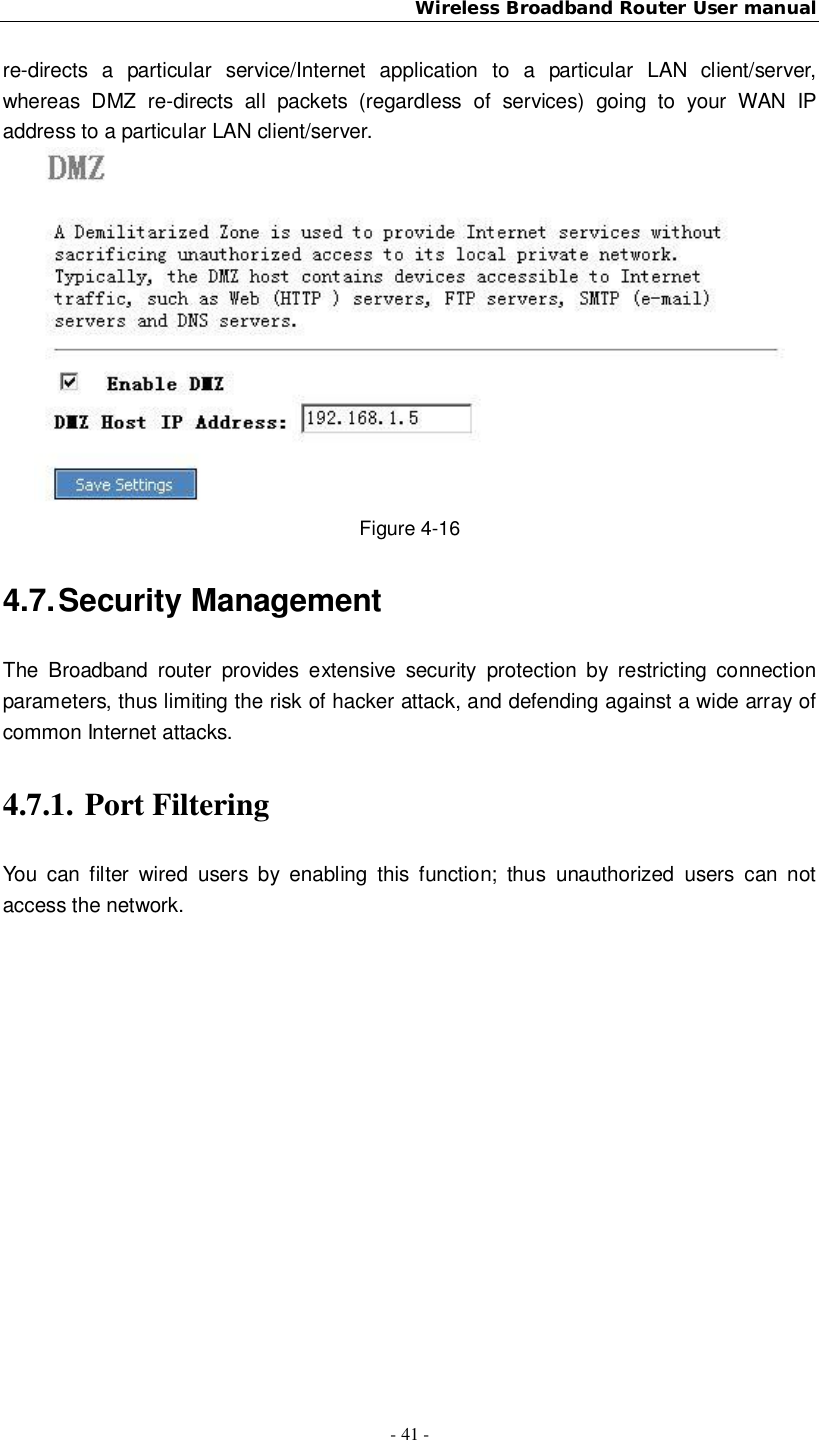 Wireless Broadband Router User manual- 41 -re-directs a particular service/Internet application to a particular LAN client/server,whereas DMZ re-directs all packets (regardless of services) going to your WAN IPaddress to a particular LAN client/server.Figure 4-164.7. Security ManagementThe Broadband router provides extensive security protection by restricting connectionparameters, thus limiting the risk of hacker attack, and defending against a wide array ofcommon Internet attacks.4.7.1. Port FilteringYou can filter wired users by enabling this function; thus unauthorized users can notaccess the network.