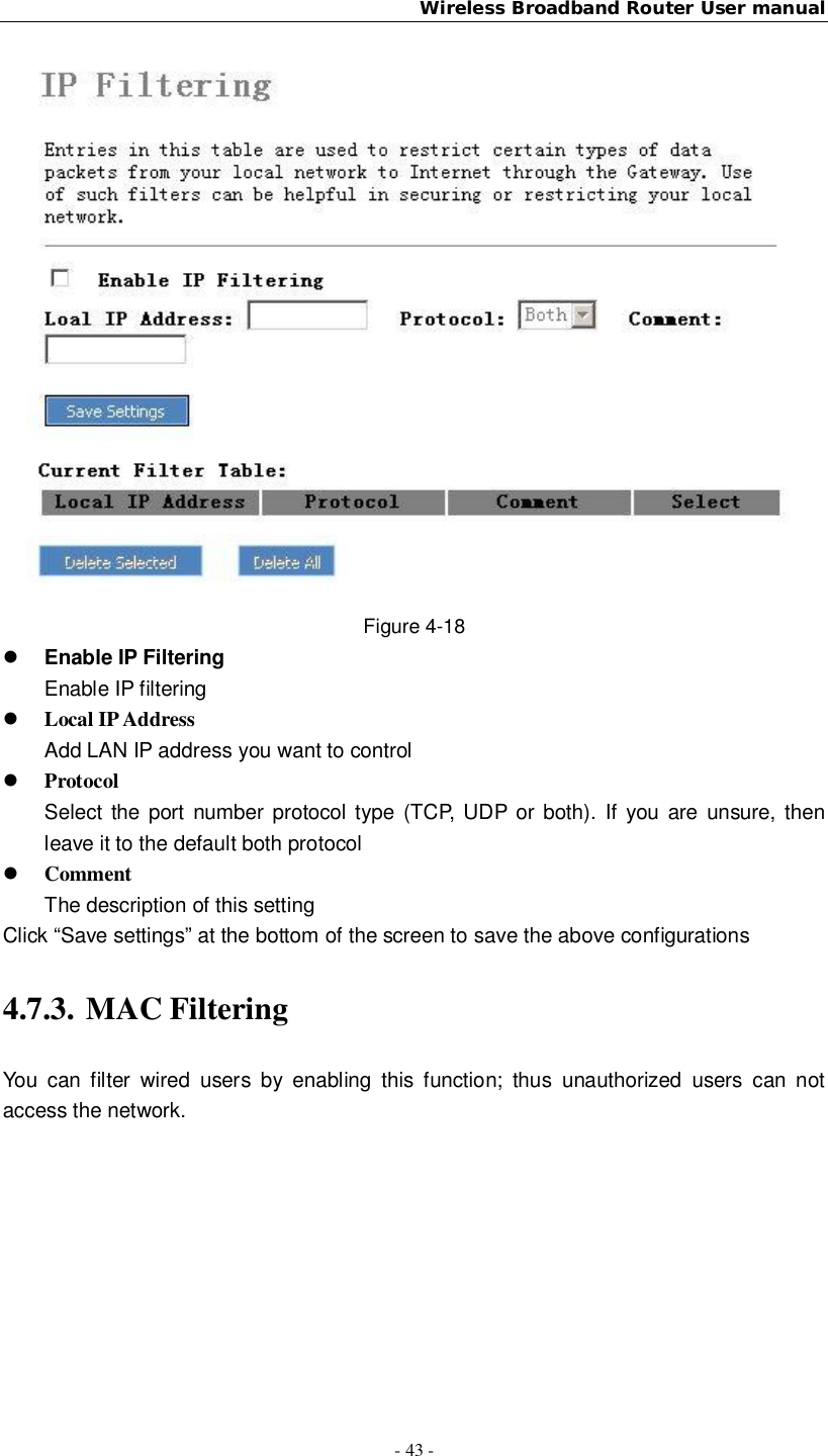 Wireless Broadband Router User manual- 43 -Figure 4-18Enable IP FilteringEnable IP filteringLocal IP AddressAdd LAN IP address you want to controlProtocolSelect the port number protocol type (TCP, UDP or both). If you are unsure, thenleave it to the default both protocolCommentThe description of this settingClick “Save settings” at the bottom of the screen to save the above configurations4.7.3. MAC FilteringYou can filter wired users by enabling this function; thus unauthorized users can notaccess the network.