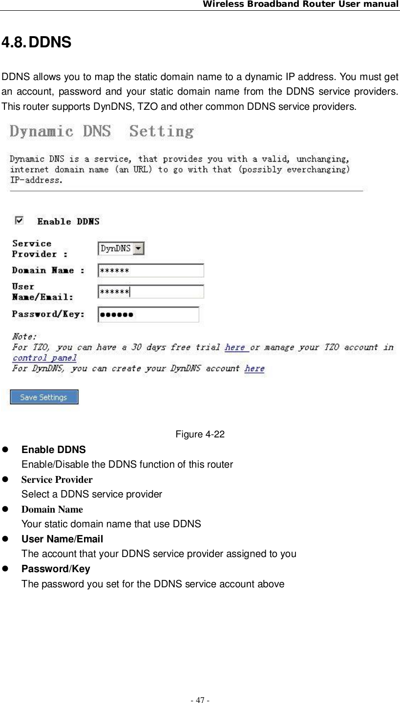 Wireless Broadband Router User manual- 47 -4.8. DDNSDDNS allows you to map the static domain name to a dynamic IP address. You must getan account, password and your static domain name from the DDNS service providers.This router supports DynDNS, TZO and other common DDNS service providers.Figure 4-22Enable DDNSEnable/Disable the DDNS function of this routerService ProviderSelect a DDNS service providerDomain NameYour static domain name that use DDNSUser Name/EmailThe account that your DDNS service provider assigned to youPassword/KeyThe password you set for the DDNS service account above