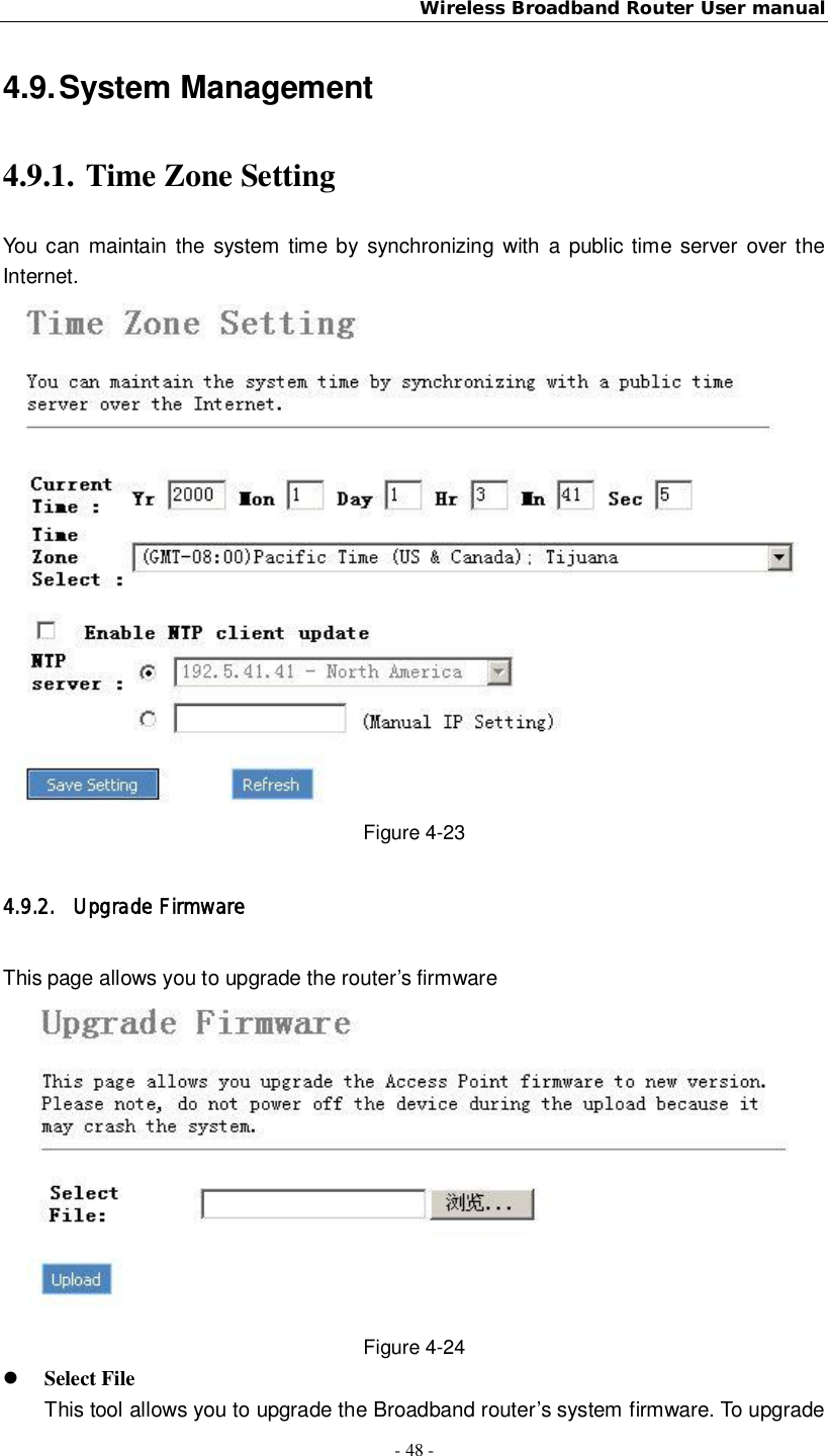 Wireless Broadband Router User manual- 48 -4.9. System Management4.9.1. Time Zone SettingYou can maintain the system time by synchronizing with a public time server over theInternet.Figure 4-234.9.2. Upgrade FirmwareThis page allows you to upgrade the router’s firmwareFigure 4-24Select FileThis tool allows you to upgrade the Broadband router’s system firmware. To upgrade