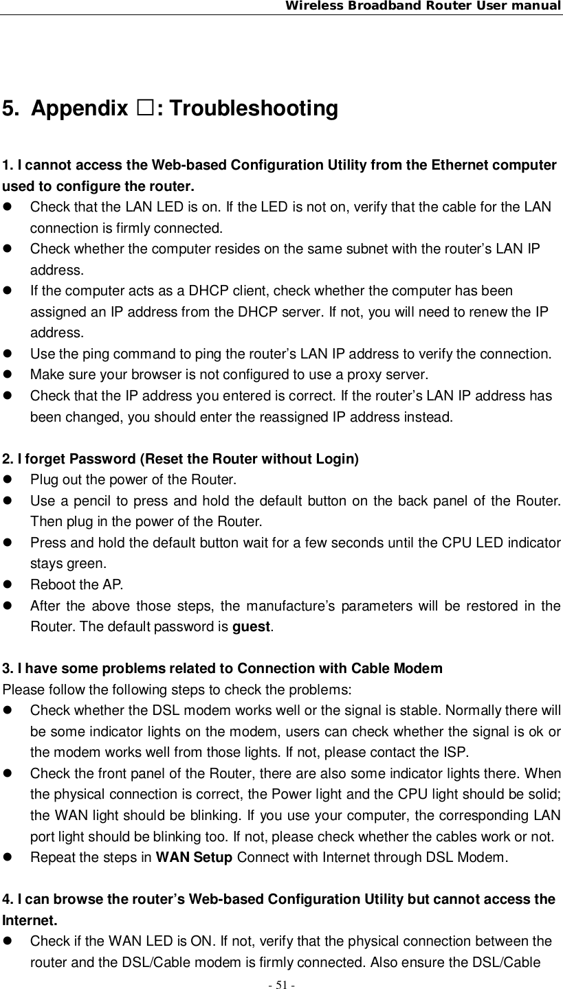 Wireless Broadband Router User manual- 51 -5. Appendix : Troubleshooting1. I cannot access the Web-based Configuration Utility from the Ethernet computerused to configure the router.  Check that the LAN LED is on. If the LED is not on, verify that the cable for the LANconnection is firmly connected.  Check whether the computer resides on the same subnet with the router’s LAN IPaddress.  If the computer acts as a DHCP client, check whether the computer has beenassigned an IP address from the DHCP server. If not, you will need to renew the IPaddress.  Use the ping command to ping the router’s LAN IP address to verify the connection.  Make sure your browser is not configured to use a proxy server.  Check that the IP address you entered is correct. If the router’s LAN IP address hasbeen changed, you should enter the reassigned IP address instead.2. I forget Password (Reset the Router without Login)  Plug out the power of the Router.  Use a pencil to press and hold the default button on the back panel of the Router.Then plug in the power of the Router.  Press and hold the default button wait for a few seconds until the CPU LED indicatorstays green.  Reboot the AP.  After the above those steps, the manufacture’s parameters will be restored in theRouter. The default password is guest.3. I have some problems related to Connection with Cable ModemPlease follow the following steps to check the problems:  Check whether the DSL modem works well or the signal is stable. Normally there willbe some indicator lights on the modem, users can check whether the signal is ok orthe modem works well from those lights. If not, please contact the ISP.  Check the front panel of the Router, there are also some indicator lights there. Whenthe physical connection is correct, the Power light and the CPU light should be solid;the WAN light should be blinking. If you use your computer, the corresponding LANport light should be blinking too. If not, please check whether the cables work or not.  Repeat the steps in WAN Setup Connect with Internet through DSL Modem.4. I can browse the router’s Web-based Configuration Utility but cannot access theInternet.  Check if the WAN LED is ON. If not, verify that the physical connection between therouter and the DSL/Cable modem is firmly connected. Also ensure the DSL/Cable