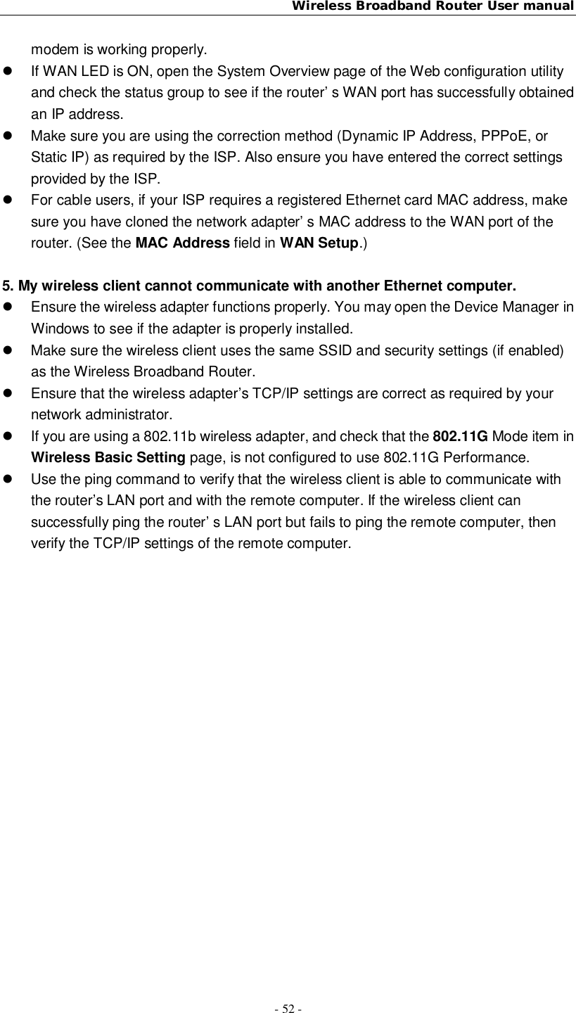Wireless Broadband Router User manual- 52 -modem is working properly.  If WAN LED is ON, open the System Overview page of the Web configuration utilityand check the status group to see if the router’ s WAN port has successfully obtainedan IP address.  Make sure you are using the correction method (Dynamic IP Address, PPPoE, orStatic IP) as required by the ISP. Also ensure you have entered the correct settingsprovided by the ISP.  For cable users, if your ISP requires a registered Ethernet card MAC address, makesure you have cloned the network adapter’ s MAC address to the WAN port of therouter. (See the MAC Address field in WAN Setup.)5. My wireless client cannot communicate with another Ethernet computer.  Ensure the wireless adapter functions properly. You may open the Device Manager inWindows to see if the adapter is properly installed.  Make sure the wireless client uses the same SSID and security settings (if enabled)as the Wireless Broadband Router.  Ensure that the wireless adapter’s TCP/IP settings are correct as required by yournetwork administrator.  If you are using a 802.11b wireless adapter, and check that the 802.11G Mode item inWireless Basic Setting page, is not configured to use 802.11G Performance.  Use the ping command to verify that the wireless client is able to communicate withthe router’s LAN port and with the remote computer. If the wireless client cansuccessfully ping the router’ s LAN port but fails to ping the remote computer, thenverify the TCP/IP settings of the remote computer.