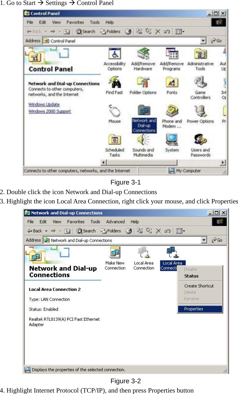 1. Go to Start Æ Settings Æ Control Panel  Figure  3-1 2. Double click the icon Network and Dial-up Connections 3. Highlight the icon Local Area Connection, right click your mouse, and click Properties  Figure  3-2 4. Highlight Internet Protocol (TCP/IP), and then press Properties button 