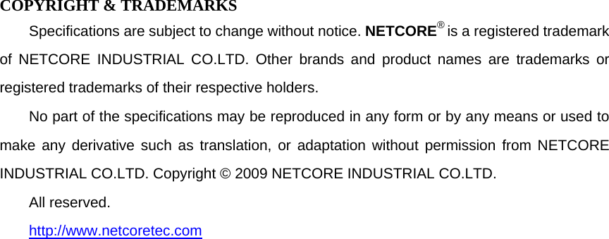  COPYRIGHT &amp; TRADEMARKS Specifications are subject to change without notice. NETCORE® is a registered trademark of NETCORE INDUSTRIAL CO.LTD. Other brands and product names are trademarks or registered trademarks of their respective holders. No part of the specifications may be reproduced in any form or by any means or used to make any derivative such as translation, or adaptation without permission from NETCORE INDUSTRIAL CO.LTD. Copyright © 2009 NETCORE INDUSTRIAL CO.LTD. All reserved. http://www.netcoretec.com 