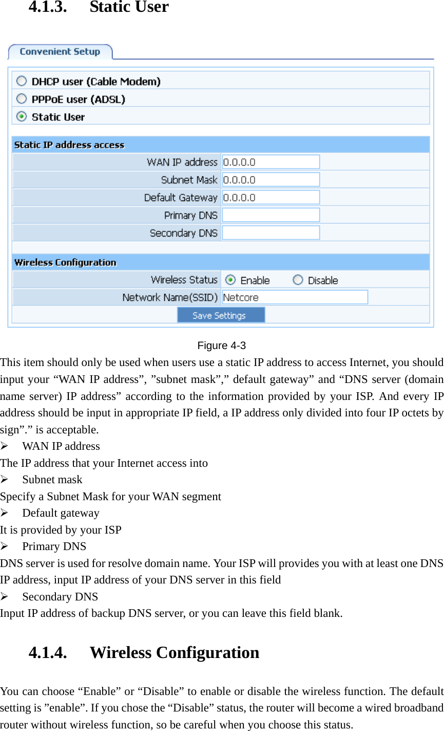 4.1.3. Static User  Figure  4-3 This item should only be used when users use a static IP address to access Internet, you should input your “WAN IP address”, ”subnet mask”,” default gateway” and “DNS server (domain name server) IP address” according to the information provided by your ISP. And every IP address should be input in appropriate IP field, a IP address only divided into four IP octets by sign”.” is acceptable. ¾ WAN IP address The IP address that your Internet access into ¾ Subnet mask Specify a Subnet Mask for your WAN segment ¾ Default gateway It is provided by your ISP ¾ Primary DNS DNS server is used for resolve domain name. Your ISP will provides you with at least one DNS IP address, input IP address of your DNS server in this field ¾ Secondary DNS Input IP address of backup DNS server, or you can leave this field blank. 4.1.4. Wireless Configuration You can choose “Enable” or “Disable” to enable or disable the wireless function. The default setting is ”enable”. If you chose the “Disable” status, the router will become a wired broadband router without wireless function, so be careful when you choose this status. 