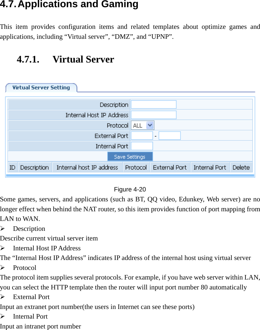 4.7. Applications and Gaming This item provides configuration items and related templates about optimize games and applications, including “Virtual server”, “DMZ”, and “UPNP”. 4.7.1. Virtual Server  Figure  4-20 Some games, servers, and applications (such as BT, QQ video, Edunkey, Web server) are no longer effect when behind the NAT router, so this item provides function of port mapping from LAN to WAN. ¾ Description Describe current virtual server item ¾ Internal Host IP Address The “Internal Host IP Address” indicates IP address of the internal host using virtual server ¾ Protocol The protocol item supplies several protocols. For example, if you have web server within LAN, you can select the HTTP template then the router will input port number 80 automatically ¾ External Port Input an extranet port number(the users in Internet can see these ports) ¾ Internal Port Input an intranet port number 