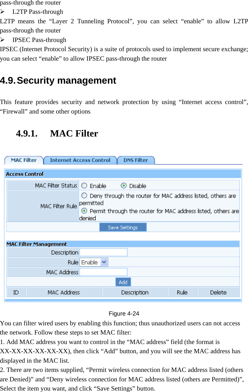 pass-through the router ¾ L2TP Pass-through   L2TP means the “Layer 2 Tunneling Protocol”, you can select “enable” to allow L2TP pass-through the router ¾ IPSEC Pass-through IPSEC (Internet Protocol Security) is a suite of protocols used to implement secure exchange; you can select “enable” to allow IPSEC pass-through the router 4.9. Security  management This feature provides security and network protection by using “Internet access control”, “Firewall” and some other options 4.9.1. MAC Filter  Figure  4-24 You can filter wired users by enabling this function; thus unauthorized users can not access the network. Follow these steps to set MAC filter:   1. Add MAC address you want to control in the “MAC address” field (the format is XX-XX-XX-XX-XX-XX), then click “Add” button, and you will see the MAC address has displayed in the MAC list. 2. There are two items supplied, “Permit wireless connection for MAC address listed (others are Denied)” and “Deny wireless connection for MAC address listed (others are Permitted)”, Select the item you want, and click “Save Settings” button.   
