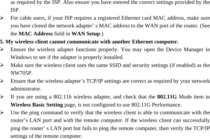 as required by the ISP. Also ensure you have entered the correct settings provided by the ISP. ¾ For cable users, if your ISP requires a registered Ethernet card MAC address, make sure you have cloned the network adapter’ s MAC address to the WAN port of the router. (See the MAC Address field in WAN Setup.) 5. My wireless client cannot communicate with another Ethernet computer. ¾ Ensure the wireless adapter functions properly. You may open the Device Manager in Windows to see if the adapter is properly installed. ¾ Make sure the wireless client uses the same SSID and security settings (if enabled) as the NW705P. ¾ Ensure that the wireless adapter’s TCP/IP settings are correct as required by your network administrator. ¾ If you are using a 802.11b wireless adapter, and check that the 802.11G Mode item in Wireless Basic Setting page, is not configured to use 802.11G Performance. ¾ Use the ping command to verify that the wireless client is able to communicate with the router’s LAN port and with the remote computer. If the wireless client can successfully ping the router’ s LAN port but fails to ping the remote computer, then verify the TCP/IP settings of the remote computer. 