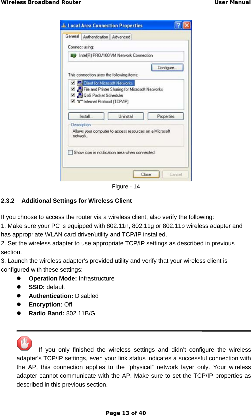 Wireless Broadband Router                                                   User Manual Page 13 of 40  Figure - 14 2.3.2 Additional Settings for Wireless Client If you choose to access the router via a wireless client, also verify the following: 1. Make sure your PC is equipped with 802.11n, 802.11g or 802.11b wireless adapter and has appropriate WLAN card driver/utility and TCP/IP installed. 2. Set the wireless adapter to use appropriate TCP/IP settings as described in previous section. 3. Launch the wireless adapter’s provided utility and verify that your wireless client is configured with these settings: z Operation Mode: Infrastructure z SSID: default z Authentication: Disabled z Encryption: Off z Radio Band: 802.11B/G     If you only finished the wireless settings and didn’t configure the wireless adapter’s TCP/IP settings, even your link status indicates a successful connection with the AP, this connection applies to the “physical” network layer only. Your wireless adapter cannot communicate with the AP. Make sure to set the TCP/IP properties as described in this previous section. 