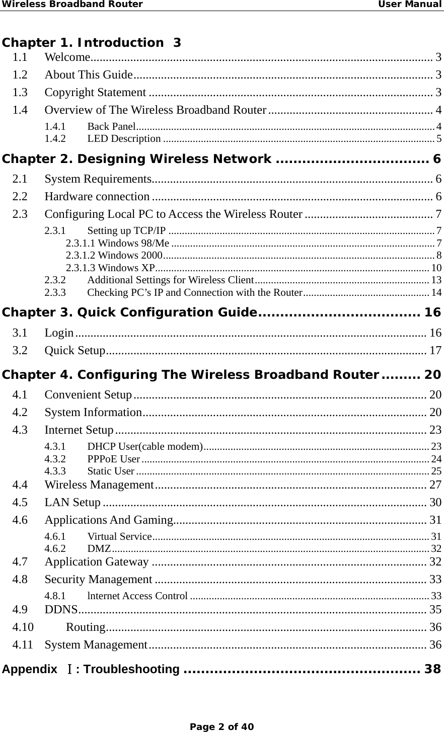 Wireless Broadband Router                                                   User Manual Page 2 of 40 Chapter 1. Introduction  3 1.1 Welcome................................................................................................................ 3 1.2 About This Guide.................................................................................................. 3 1.3 Copyright Statement ............................................................................................. 3 1.4 Overview of The Wireless Broadband Router...................................................... 4 1.4.1 Back Panel...............................................................................................................4 1.4.2 LED Description .....................................................................................................5 Chapter 2. Designing Wireless Network ................................... 6 2.1 System Requirements............................................................................................ 6 2.2 Hardware connection ............................................................................................ 6 2.3 Configuring Local PC to Access the Wireless Router .......................................... 7 2.3.1 Setting up TCP/IP ...................................................................................................7 2.3.1.1 Windows 98/Me ..................................................................................................7 2.3.1.2 Windows 2000.....................................................................................................8 2.3.1.3 Windows XP......................................................................................................10 2.3.2  Additional Settings for Wireless Client.................................................................13 2.3.3  Checking PC’s IP and Connection with the Router...............................................14 Chapter 3. Quick Configuration Guide..................................... 16 3.1 Login................................................................................................................... 16 3.2 Quick Setup......................................................................................................... 17 Chapter 4. Configuring The Wireless Broadband Router......... 20 4.1 Convenient Setup................................................................................................ 20 4.2 System Information............................................................................................. 20 4.3 Internet Setup...................................................................................................... 23 4.3.1 DHCP User(cable modem)....................................................................................23 4.3.2 PPPoE User...........................................................................................................24 4.3.3 Static User.............................................................................................................25 4.4 Wireless Management......................................................................................... 27 4.5 LAN Setup.......................................................................................................... 30 4.6 Applications And Gaming................................................................................... 31 4.6.1 Virtual Service.......................................................................................................31 4.6.2 DMZ......................................................................................................................32 4.7 Application Gateway .......................................................................................... 32 4.8 Security Management ......................................................................................... 33 4.8.1 lnternet Access Control .........................................................................................33 4.9 DDNS.................................................................................................................. 35 4.10 Routing......................................................................................................... 36 4.11 System Management........................................................................................... 36 Appendix  Ⅰ: Troubleshooting ...................................................... 38  