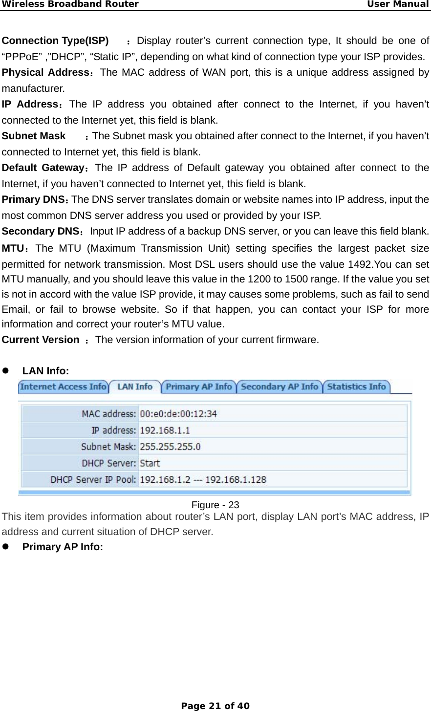 Wireless Broadband Router                                                   User Manual Page 21 of 40 Connection Type(ISP)  ：Display router’s current connection type, It should be one of “PPPoE” ,”DHCP”, “Static IP”, depending on what kind of connection type your ISP provides.   Physical Address：The MAC address of WAN port, this is a unique address assigned by manufacturer. IP Address：The IP address you obtained after connect to the Internet, if you haven’t connected to the Internet yet, this field is blank.   Subnet Mask  ：The Subnet mask you obtained after connect to the Internet, if you haven’t connected to Internet yet, this field is blank.   Default Gateway：The IP address of Default gateway you obtained after connect to the Internet, if you haven’t connected to Internet yet, this field is blank.   Primary DNS：The DNS server translates domain or website names into IP address, input the most common DNS server address you used or provided by your ISP. Secondary DNS：Input IP address of a backup DNS server, or you can leave this field blank. MTU：The MTU (Maximum Transmission Unit) setting specifies the largest packet size permitted for network transmission. Most DSL users should use the value 1492.You can set MTU manually, and you should leave this value in the 1200 to 1500 range. If the value you set is not in accord with the value ISP provide, it may causes some problems, such as fail to send Email, or fail to browse website. So if that happen, you can contact your ISP for more information and correct your router’s MTU value.   Current Version  ：The version information of your current firmware.  z LAN Info:    Figure - 23 This item provides information about router’s LAN port, display LAN port’s MAC address, IP address and current situation of DHCP server. z Primary AP Info:   