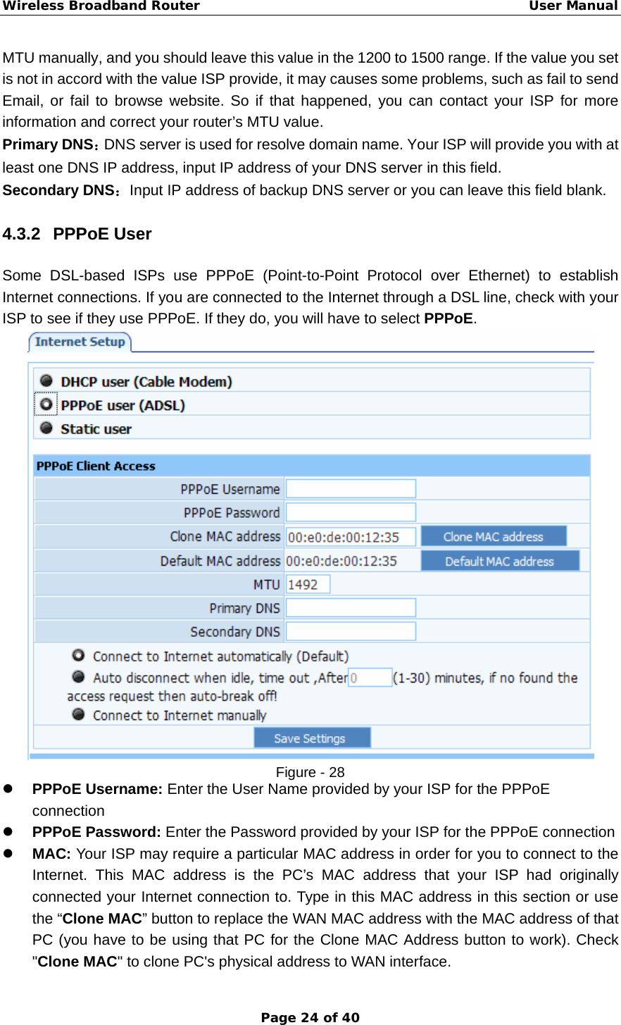 Wireless Broadband Router                                                   User Manual Page 24 of 40 MTU manually, and you should leave this value in the 1200 to 1500 range. If the value you set is not in accord with the value ISP provide, it may causes some problems, such as fail to send Email, or fail to browse website. So if that happened, you can contact your ISP for more information and correct your router’s MTU value. Primary DNS：DNS server is used for resolve domain name. Your ISP will provide you with at least one DNS IP address, input IP address of your DNS server in this field. Secondary DNS：Input IP address of backup DNS server or you can leave this field blank. 4.3.2 PPPoE User Some DSL-based ISPs use PPPoE (Point-to-Point Protocol over Ethernet) to establish Internet connections. If you are connected to the Internet through a DSL line, check with your ISP to see if they use PPPoE. If they do, you will have to select PPPoE.  Figure - 28 z PPPoE Username: Enter the User Name provided by your ISP for the PPPoE connection z PPPoE Password: Enter the Password provided by your ISP for the PPPoE connection z MAC: Your ISP may require a particular MAC address in order for you to connect to the Internet. This MAC address is the PC’s MAC address that your ISP had originally connected your Internet connection to. Type in this MAC address in this section or use the “Clone MAC” button to replace the WAN MAC address with the MAC address of that PC (you have to be using that PC for the Clone MAC Address button to work). Check &quot;Clone MAC&quot; to clone PC&apos;s physical address to WAN interface. 