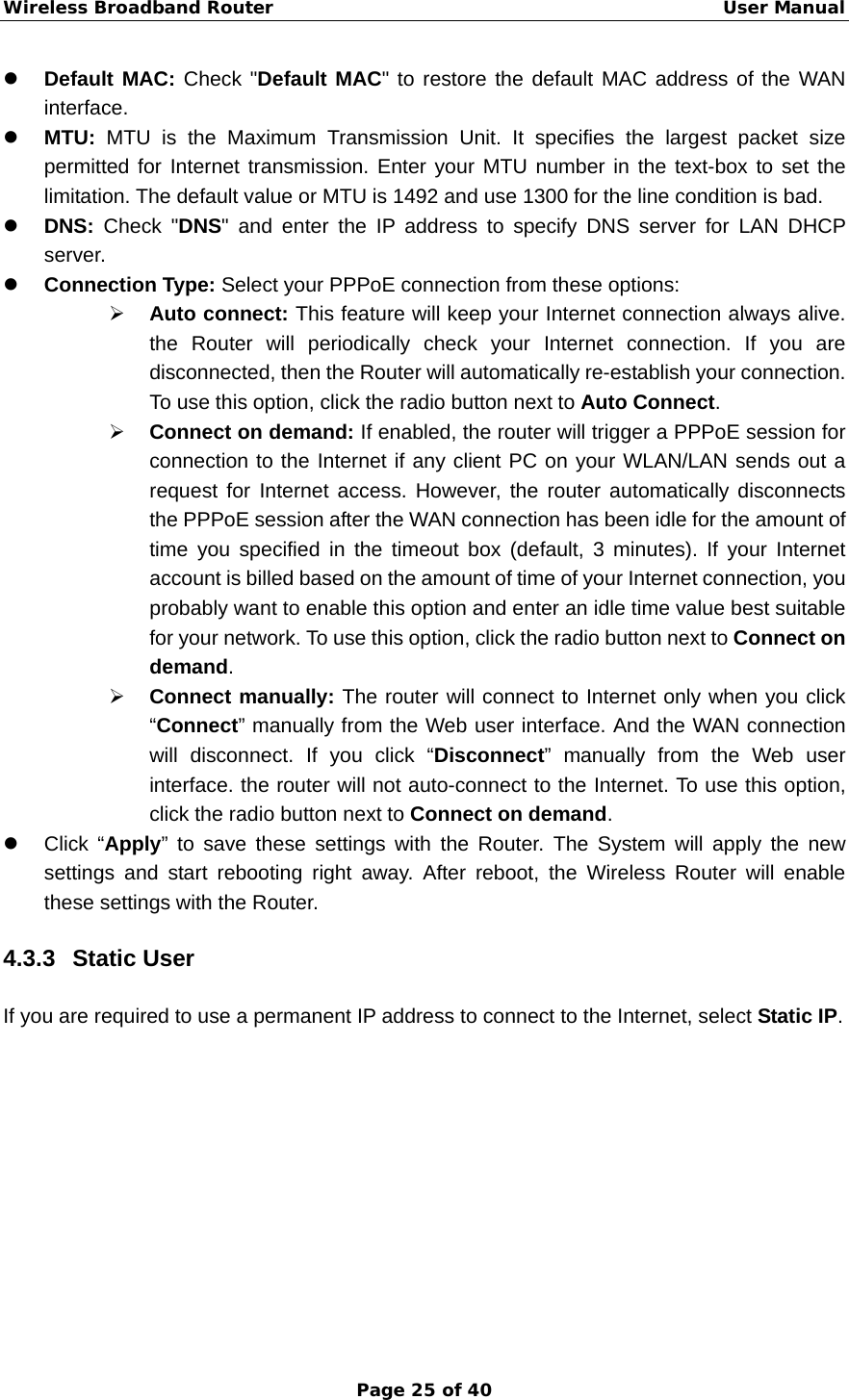 Wireless Broadband Router                                                   User Manual Page 25 of 40 z Default MAC: Check &quot;Default MAC&quot; to restore the default MAC address of the WAN interface. z MTU: MTU is the Maximum Transmission Unit. It specifies the largest packet size permitted for Internet transmission. Enter your MTU number in the text-box to set the limitation. The default value or MTU is 1492 and use 1300 for the line condition is bad. z DNS:  Check &quot;DNS&quot; and enter the IP address to specify DNS server for LAN DHCP server. z Connection Type: Select your PPPoE connection from these options: ¾ Auto connect: This feature will keep your Internet connection always alive. the Router will periodically check your Internet connection. If you are disconnected, then the Router will automatically re-establish your connection. To use this option, click the radio button next to Auto Connect. ¾ Connect on demand: If enabled, the router will trigger a PPPoE session for connection to the Internet if any client PC on your WLAN/LAN sends out a request for Internet access. However, the router automatically disconnects the PPPoE session after the WAN connection has been idle for the amount of time you specified in the timeout box (default, 3 minutes). If your Internet account is billed based on the amount of time of your Internet connection, you probably want to enable this option and enter an idle time value best suitable for your network. To use this option, click the radio button next to Connect on demand. ¾ Connect manually: The router will connect to Internet only when you click “Connect” manually from the Web user interface. And the WAN connection will disconnect. If you click “Disconnect” manually from the Web user interface. the router will not auto-connect to the Internet. To use this option, click the radio button next to Connect on demand. z Click “Apply” to save these settings with the Router. The System will apply the new settings and start rebooting right away. After reboot, the Wireless Router will enable these settings with the Router. 4.3.3 Static User If you are required to use a permanent IP address to connect to the Internet, select Static IP.  