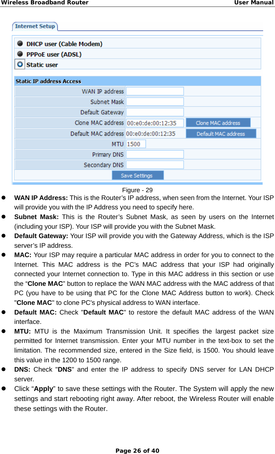 Wireless Broadband Router                                                   User Manual Page 26 of 40  Figure - 29 z WAN IP Address: This is the Router’s IP address, when seen from the Internet. Your ISP will provide you with the IP Address you need to specify here. z Subnet Mask: This is the Router’s Subnet Mask, as seen by users on the Internet (including your ISP). Your ISP will provide you with the Subnet Mask. z Default Gateway: Your ISP will provide you with the Gateway Address, which is the ISP server’s IP address. z MAC: Your ISP may require a particular MAC address in order for you to connect to the Internet. This MAC address is the PC’s MAC address that your ISP had originally connected your Internet connection to. Type in this MAC address in this section or use the “Clone MAC” button to replace the WAN MAC address with the MAC address of that PC (you have to be using that PC for the Clone MAC Address button to work). Check &quot;Clone MAC&quot; to clone PC&apos;s physical address to WAN interface. z Default MAC: Check &quot;Default MAC&quot; to restore the default MAC address of the WAN interface. z MTU: MTU is the Maximum Transmission Unit. It specifies the largest packet size permitted for Internet transmission. Enter your MTU number in the text-box to set the limitation. The recommended size, entered in the Size field, is 1500. You should leave this value in the 1200 to 1500 range. z DNS: Check &quot;DNS&quot; and enter the IP address to specify DNS server for LAN DHCP server. z Click “Apply” to save these settings with the Router. The System will apply the new settings and start rebooting right away. After reboot, the Wireless Router will enable these settings with the Router.  