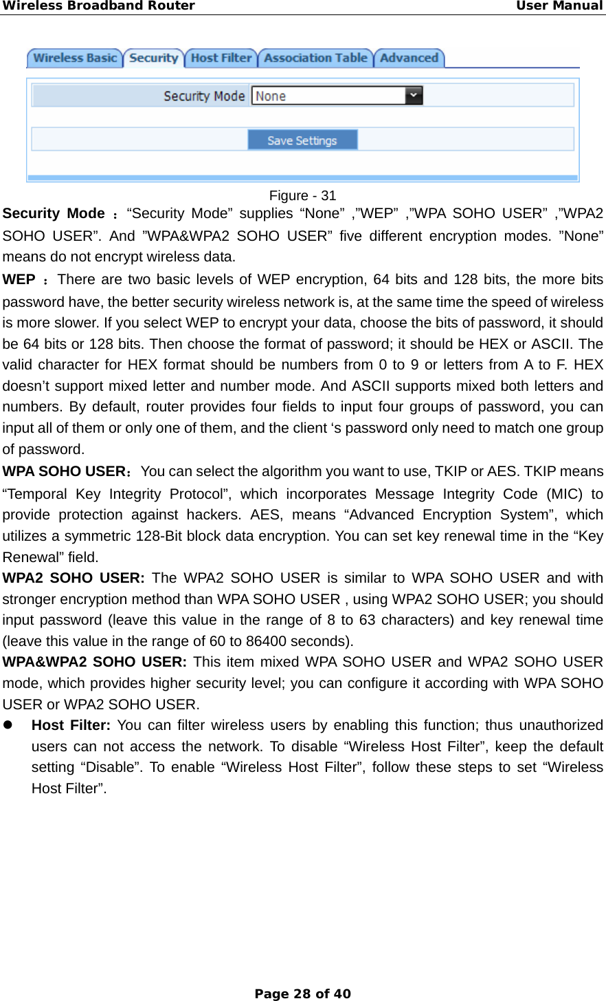 Wireless Broadband Router                                                   User Manual Page 28 of 40  Figure - 31 Security Mode ：“Security Mode” supplies “None” ,”WEP” ,”WPA SOHO USER” ,”WPA2 SOHO USER”. And ”WPA&amp;WPA2 SOHO USER” five different encryption modes. ”None” means do not encrypt wireless data. WEP  ：There are two basic levels of WEP encryption, 64 bits and 128 bits, the more bits password have, the better security wireless network is, at the same time the speed of wireless is more slower. If you select WEP to encrypt your data, choose the bits of password, it should be 64 bits or 128 bits. Then choose the format of password; it should be HEX or ASCII. The valid character for HEX format should be numbers from 0 to 9 or letters from A to F. HEX doesn’t support mixed letter and number mode. And ASCII supports mixed both letters and numbers. By default, router provides four fields to input four groups of password, you can input all of them or only one of them, and the client ‘s password only need to match one group of password.   WPA SOHO USER：You can select the algorithm you want to use, TKIP or AES. TKIP means “Temporal Key Integrity Protocol”, which incorporates Message Integrity Code (MIC) to provide protection against hackers. AES, means “Advanced Encryption System”, which utilizes a symmetric 128-Bit block data encryption. You can set key renewal time in the “Key Renewal” field.   WPA2 SOHO USER: The WPA2 SOHO USER is similar to WPA SOHO USER and with stronger encryption method than WPA SOHO USER , using WPA2 SOHO USER; you should input password (leave this value in the range of 8 to 63 characters) and key renewal time (leave this value in the range of 60 to 86400 seconds). WPA&amp;WPA2 SOHO USER: This item mixed WPA SOHO USER and WPA2 SOHO USER mode, which provides higher security level; you can configure it according with WPA SOHO USER or WPA2 SOHO USER. z Host Filter: You can filter wireless users by enabling this function; thus unauthorized users can not access the network. To disable “Wireless Host Filter”, keep the default setting “Disable”. To enable “Wireless Host Filter”, follow these steps to set “Wireless Host Filter”. 