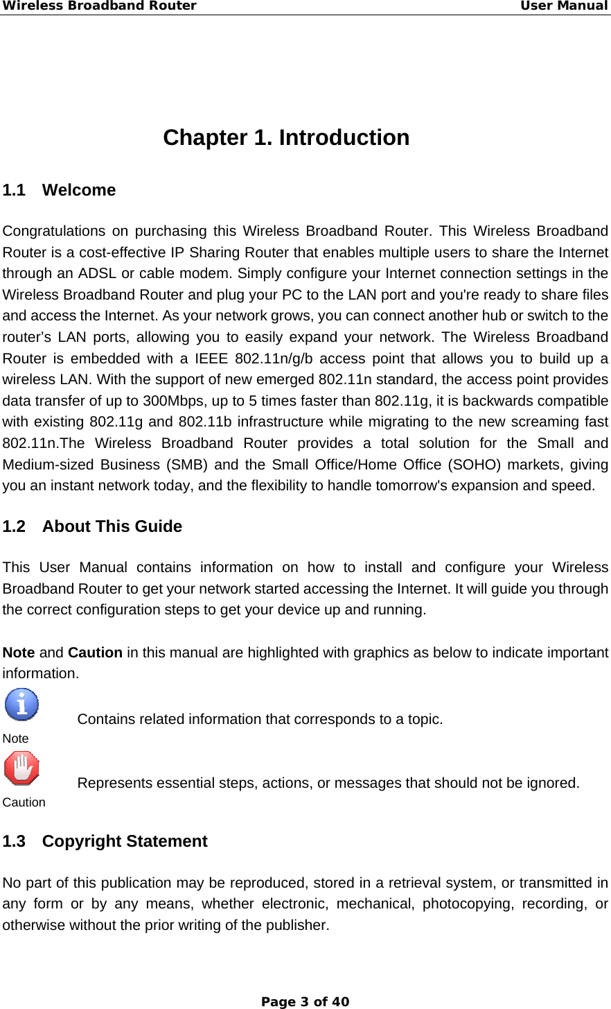 Wireless Broadband Router                                                   User Manual Page 3 of 40  Chapter 1. Introduction 1.1 Welcome Congratulations on purchasing this Wireless Broadband Router. This Wireless Broadband Router is a cost-effective IP Sharing Router that enables multiple users to share the Internet through an ADSL or cable modem. Simply configure your Internet connection settings in the Wireless Broadband Router and plug your PC to the LAN port and you&apos;re ready to share files and access the Internet. As your network grows, you can connect another hub or switch to the router’s LAN ports, allowing you to easily expand your network. The Wireless Broadband Router is embedded with a IEEE 802.11n/g/b access point that allows you to build up a wireless LAN. With the support of new emerged 802.11n standard, the access point provides data transfer of up to 300Mbps, up to 5 times faster than 802.11g, it is backwards compatible with existing 802.11g and 802.11b infrastructure while migrating to the new screaming fast 802.11n.The Wireless Broadband Router provides a total solution for the Small and Medium-sized Business (SMB) and the Small Office/Home Office (SOHO) markets, giving you an instant network today, and the flexibility to handle tomorrow&apos;s expansion and speed. 1.2 About This Guide This User Manual contains information on how to install and configure your Wireless Broadband Router to get your network started accessing the Internet. It will guide you through the correct configuration steps to get your device up and running.  Note and Caution in this manual are highlighted with graphics as below to indicate important information.      Contains related information that corresponds to a topic. Note           Represents essential steps, actions, or messages that should not be ignored. Caution 1.3 Copyright Statement No part of this publication may be reproduced, stored in a retrieval system, or transmitted in any form or by any means, whether electronic, mechanical, photocopying, recording, or otherwise without the prior writing of the publisher. 