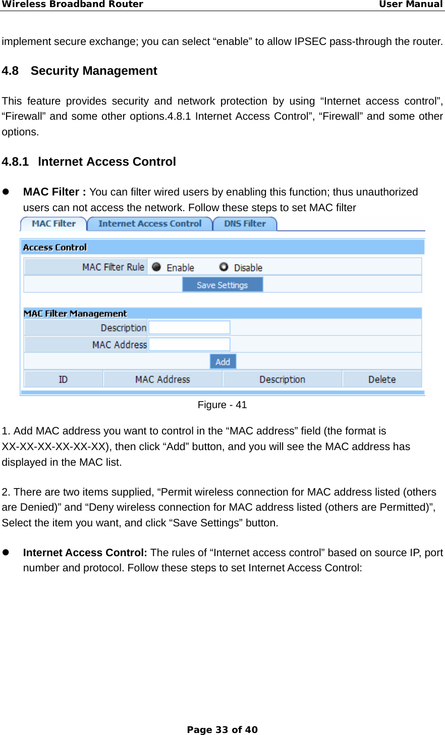 Wireless Broadband Router                                                   User Manual Page 33 of 40 implement secure exchange; you can select “enable” to allow IPSEC pass-through the router. 4.8 Security Management This feature provides security and network protection by using “Internet access control”, “Firewall” and some other options.4.8.1 Internet Access Control”, “Firewall” and some other options. 4.8.1  lnternet Access Control z MAC Filter : You can filter wired users by enabling this function; thus unauthorized users can not access the network. Follow these steps to set MAC filter   Figure - 41 1. Add MAC address you want to control in the “MAC address” field (the format is XX-XX-XX-XX-XX-XX), then click “Add” button, and you will see the MAC address has displayed in the MAC list. 2. There are two items supplied, “Permit wireless connection for MAC address listed (others are Denied)” and “Deny wireless connection for MAC address listed (others are Permitted)”, Select the item you want, and click “Save Settings” button.   z Internet Access Control: The rules of “Internet access control” based on source IP, port number and protocol. Follow these steps to set Internet Access Control: 